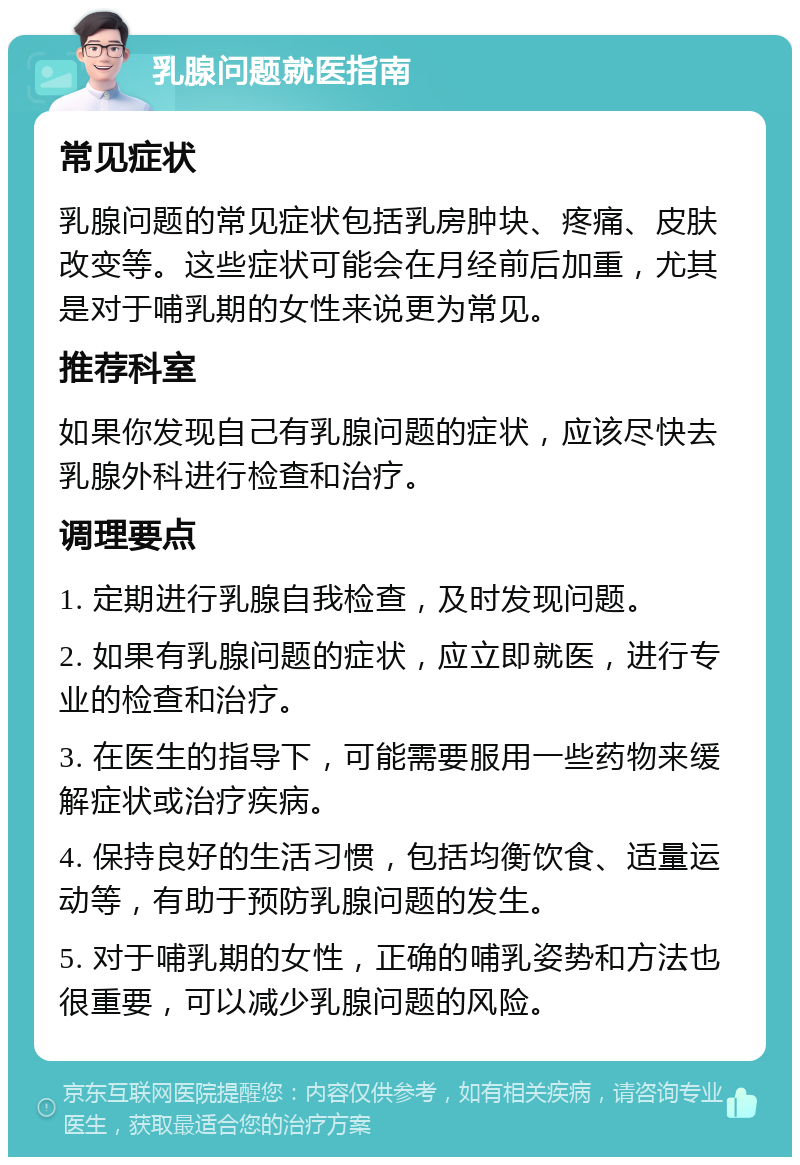 乳腺问题就医指南 常见症状 乳腺问题的常见症状包括乳房肿块、疼痛、皮肤改变等。这些症状可能会在月经前后加重，尤其是对于哺乳期的女性来说更为常见。 推荐科室 如果你发现自己有乳腺问题的症状，应该尽快去乳腺外科进行检查和治疗。 调理要点 1. 定期进行乳腺自我检查，及时发现问题。 2. 如果有乳腺问题的症状，应立即就医，进行专业的检查和治疗。 3. 在医生的指导下，可能需要服用一些药物来缓解症状或治疗疾病。 4. 保持良好的生活习惯，包括均衡饮食、适量运动等，有助于预防乳腺问题的发生。 5. 对于哺乳期的女性，正确的哺乳姿势和方法也很重要，可以减少乳腺问题的风险。