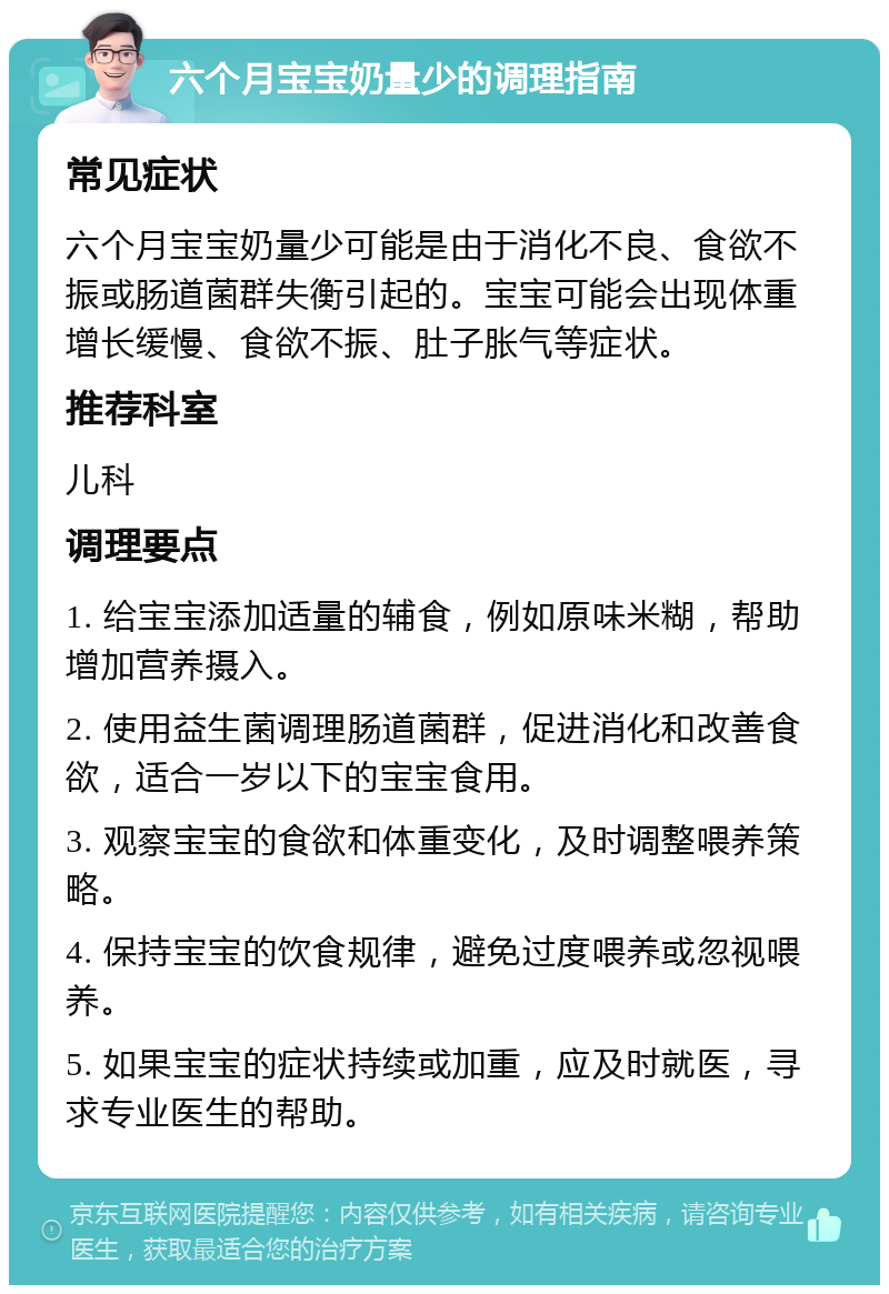 六个月宝宝奶量少的调理指南 常见症状 六个月宝宝奶量少可能是由于消化不良、食欲不振或肠道菌群失衡引起的。宝宝可能会出现体重增长缓慢、食欲不振、肚子胀气等症状。 推荐科室 儿科 调理要点 1. 给宝宝添加适量的辅食，例如原味米糊，帮助增加营养摄入。 2. 使用益生菌调理肠道菌群，促进消化和改善食欲，适合一岁以下的宝宝食用。 3. 观察宝宝的食欲和体重变化，及时调整喂养策略。 4. 保持宝宝的饮食规律，避免过度喂养或忽视喂养。 5. 如果宝宝的症状持续或加重，应及时就医，寻求专业医生的帮助。