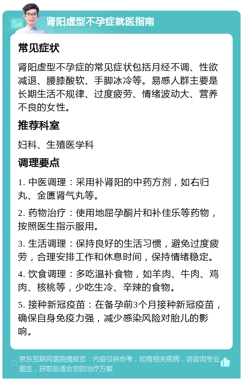 肾阳虚型不孕症就医指南 常见症状 肾阳虚型不孕症的常见症状包括月经不调、性欲减退、腰膝酸软、手脚冰冷等。易感人群主要是长期生活不规律、过度疲劳、情绪波动大、营养不良的女性。 推荐科室 妇科、生殖医学科 调理要点 1. 中医调理：采用补肾阳的中药方剂，如右归丸、金匮肾气丸等。 2. 药物治疗：使用地屈孕酮片和补佳乐等药物，按照医生指示服用。 3. 生活调理：保持良好的生活习惯，避免过度疲劳，合理安排工作和休息时间，保持情绪稳定。 4. 饮食调理：多吃温补食物，如羊肉、牛肉、鸡肉、核桃等，少吃生冷、辛辣的食物。 5. 接种新冠疫苗：在备孕前3个月接种新冠疫苗，确保自身免疫力强，减少感染风险对胎儿的影响。