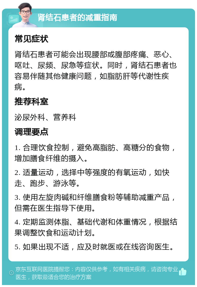 肾结石患者的减重指南 常见症状 肾结石患者可能会出现腰部或腹部疼痛、恶心、呕吐、尿频、尿急等症状。同时，肾结石患者也容易伴随其他健康问题，如脂肪肝等代谢性疾病。 推荐科室 泌尿外科、营养科 调理要点 1. 合理饮食控制，避免高脂肪、高糖分的食物，增加膳食纤维的摄入。 2. 适量运动，选择中等强度的有氧运动，如快走、跑步、游泳等。 3. 使用左旋肉碱和纤维膳食粉等辅助减重产品，但需在医生指导下使用。 4. 定期监测体脂、基础代谢和体重情况，根据结果调整饮食和运动计划。 5. 如果出现不适，应及时就医或在线咨询医生。