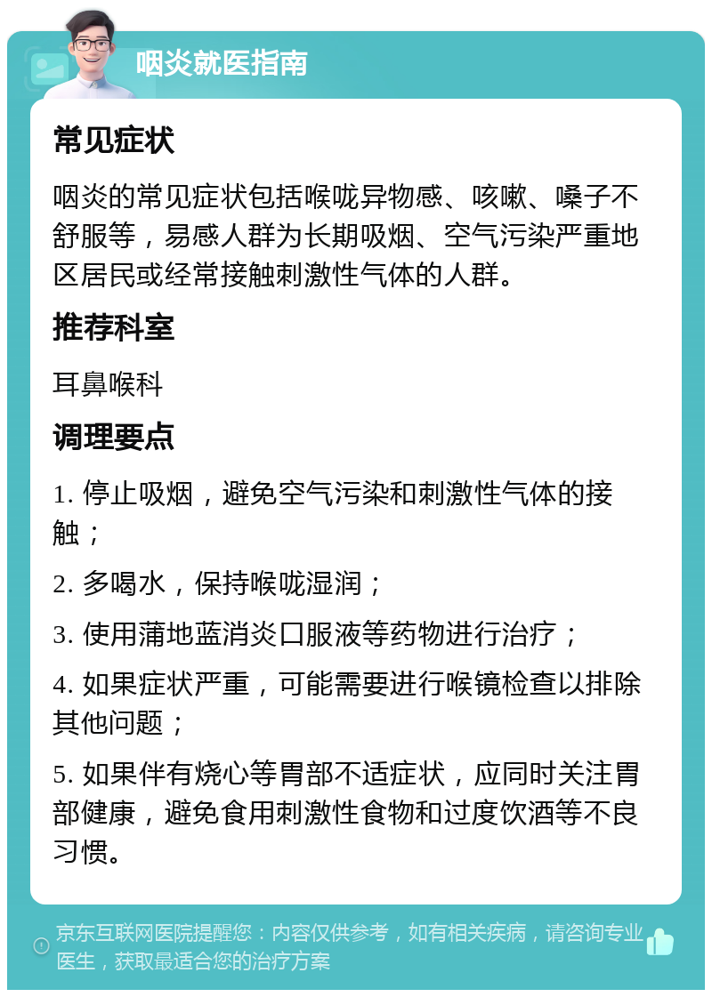 咽炎就医指南 常见症状 咽炎的常见症状包括喉咙异物感、咳嗽、嗓子不舒服等，易感人群为长期吸烟、空气污染严重地区居民或经常接触刺激性气体的人群。 推荐科室 耳鼻喉科 调理要点 1. 停止吸烟，避免空气污染和刺激性气体的接触； 2. 多喝水，保持喉咙湿润； 3. 使用蒲地蓝消炎口服液等药物进行治疗； 4. 如果症状严重，可能需要进行喉镜检查以排除其他问题； 5. 如果伴有烧心等胃部不适症状，应同时关注胃部健康，避免食用刺激性食物和过度饮酒等不良习惯。