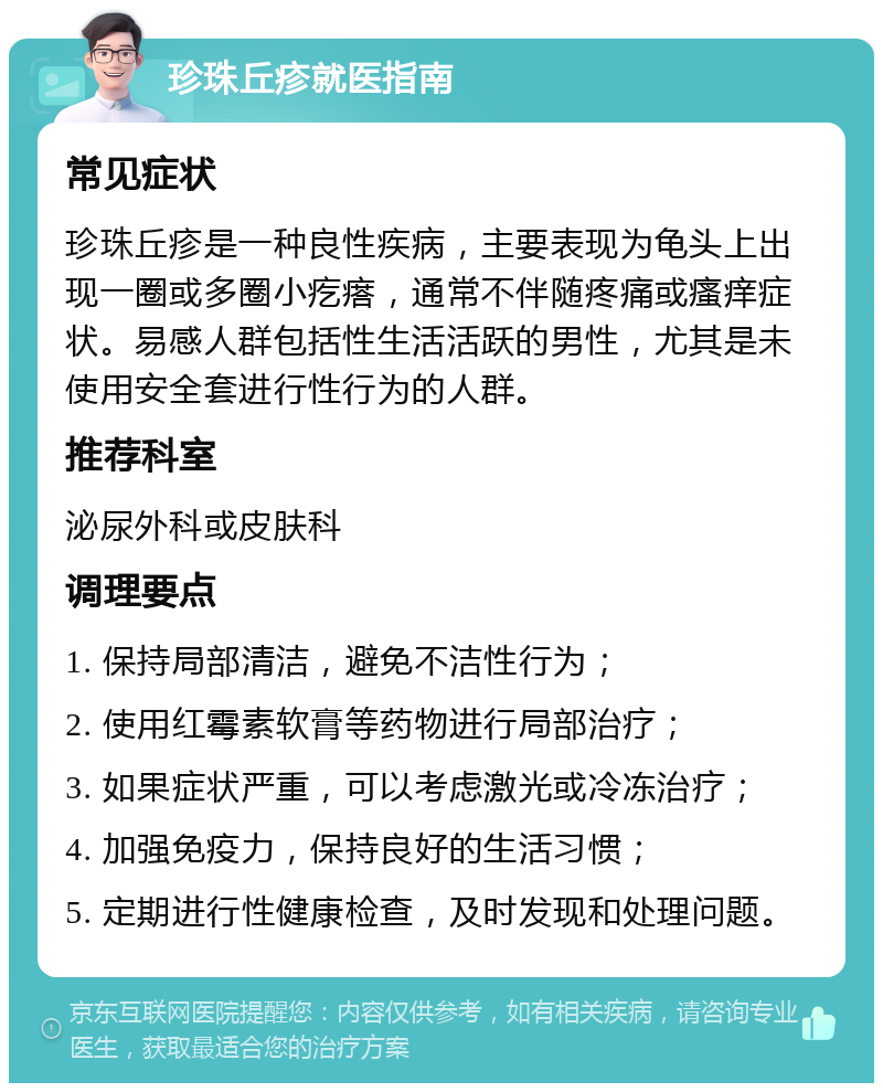 珍珠丘疹就医指南 常见症状 珍珠丘疹是一种良性疾病，主要表现为龟头上出现一圈或多圈小疙瘩，通常不伴随疼痛或瘙痒症状。易感人群包括性生活活跃的男性，尤其是未使用安全套进行性行为的人群。 推荐科室 泌尿外科或皮肤科 调理要点 1. 保持局部清洁，避免不洁性行为； 2. 使用红霉素软膏等药物进行局部治疗； 3. 如果症状严重，可以考虑激光或冷冻治疗； 4. 加强免疫力，保持良好的生活习惯； 5. 定期进行性健康检查，及时发现和处理问题。