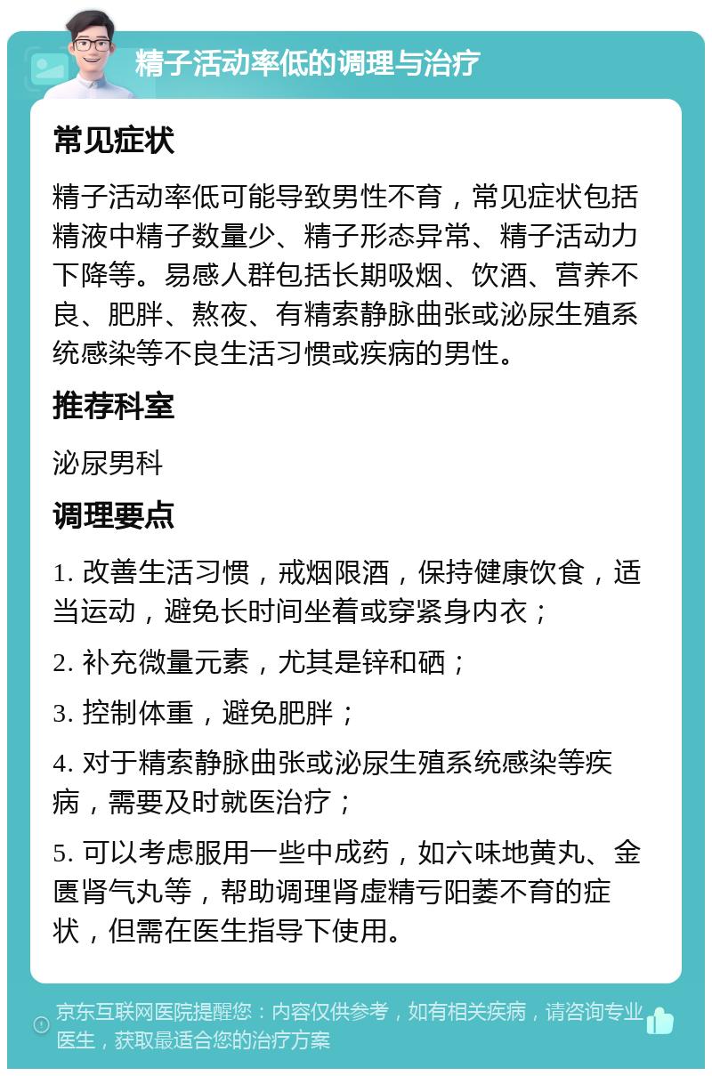 精子活动率低的调理与治疗 常见症状 精子活动率低可能导致男性不育，常见症状包括精液中精子数量少、精子形态异常、精子活动力下降等。易感人群包括长期吸烟、饮酒、营养不良、肥胖、熬夜、有精索静脉曲张或泌尿生殖系统感染等不良生活习惯或疾病的男性。 推荐科室 泌尿男科 调理要点 1. 改善生活习惯，戒烟限酒，保持健康饮食，适当运动，避免长时间坐着或穿紧身内衣； 2. 补充微量元素，尤其是锌和硒； 3. 控制体重，避免肥胖； 4. 对于精索静脉曲张或泌尿生殖系统感染等疾病，需要及时就医治疗； 5. 可以考虑服用一些中成药，如六味地黄丸、金匮肾气丸等，帮助调理肾虚精亏阳萎不育的症状，但需在医生指导下使用。