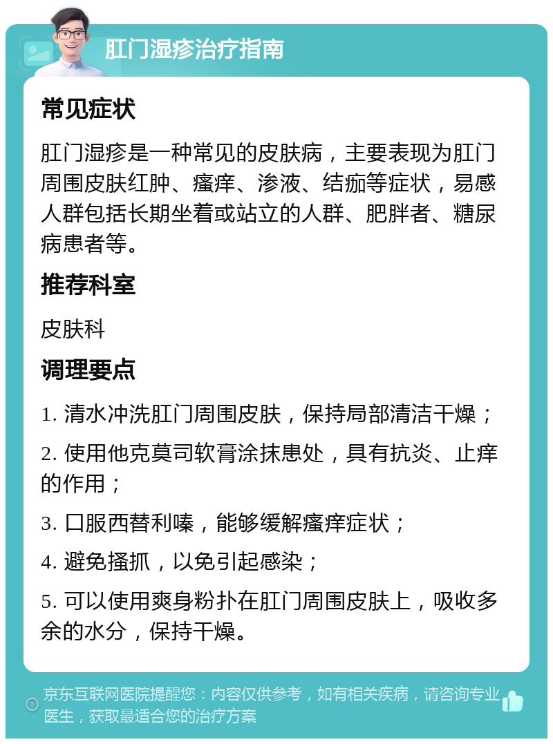 肛门湿疹治疗指南 常见症状 肛门湿疹是一种常见的皮肤病，主要表现为肛门周围皮肤红肿、瘙痒、渗液、结痂等症状，易感人群包括长期坐着或站立的人群、肥胖者、糖尿病患者等。 推荐科室 皮肤科 调理要点 1. 清水冲洗肛门周围皮肤，保持局部清洁干燥； 2. 使用他克莫司软膏涂抹患处，具有抗炎、止痒的作用； 3. 口服西替利嗪，能够缓解瘙痒症状； 4. 避免搔抓，以免引起感染； 5. 可以使用爽身粉扑在肛门周围皮肤上，吸收多余的水分，保持干燥。