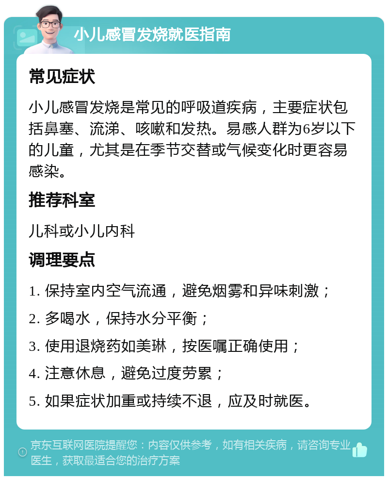 小儿感冒发烧就医指南 常见症状 小儿感冒发烧是常见的呼吸道疾病，主要症状包括鼻塞、流涕、咳嗽和发热。易感人群为6岁以下的儿童，尤其是在季节交替或气候变化时更容易感染。 推荐科室 儿科或小儿内科 调理要点 1. 保持室内空气流通，避免烟雾和异味刺激； 2. 多喝水，保持水分平衡； 3. 使用退烧药如美琳，按医嘱正确使用； 4. 注意休息，避免过度劳累； 5. 如果症状加重或持续不退，应及时就医。