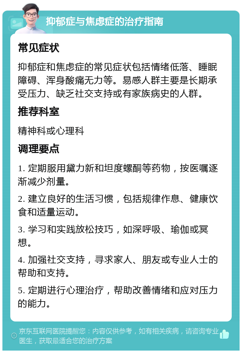 抑郁症与焦虑症的治疗指南 常见症状 抑郁症和焦虑症的常见症状包括情绪低落、睡眠障碍、浑身酸痛无力等。易感人群主要是长期承受压力、缺乏社交支持或有家族病史的人群。 推荐科室 精神科或心理科 调理要点 1. 定期服用黛力新和坦度螺酮等药物，按医嘱逐渐减少剂量。 2. 建立良好的生活习惯，包括规律作息、健康饮食和适量运动。 3. 学习和实践放松技巧，如深呼吸、瑜伽或冥想。 4. 加强社交支持，寻求家人、朋友或专业人士的帮助和支持。 5. 定期进行心理治疗，帮助改善情绪和应对压力的能力。