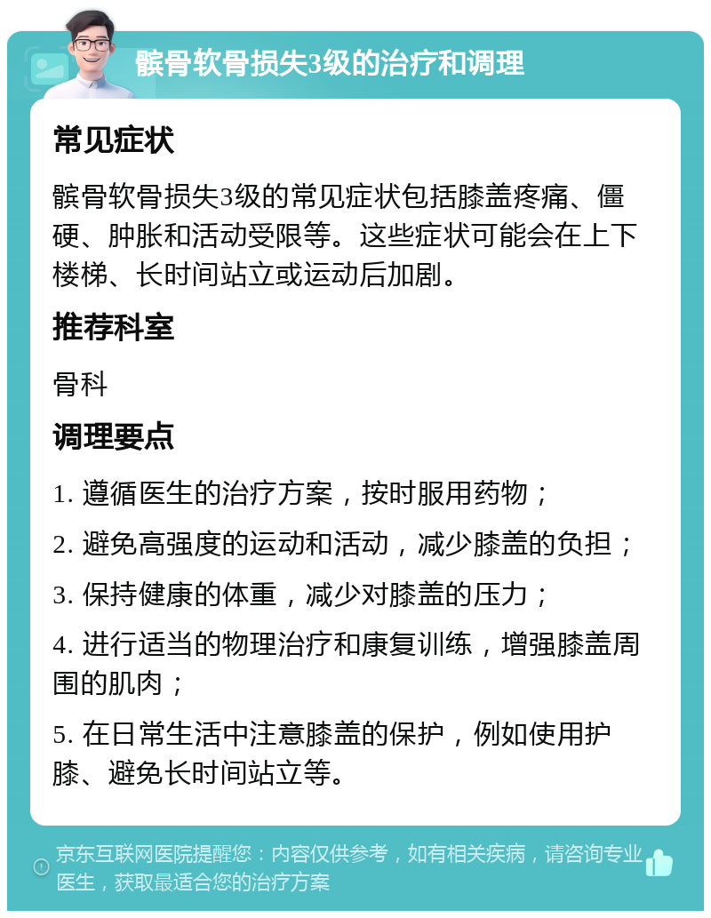 髌骨软骨损失3级的治疗和调理 常见症状 髌骨软骨损失3级的常见症状包括膝盖疼痛、僵硬、肿胀和活动受限等。这些症状可能会在上下楼梯、长时间站立或运动后加剧。 推荐科室 骨科 调理要点 1. 遵循医生的治疗方案，按时服用药物； 2. 避免高强度的运动和活动，减少膝盖的负担； 3. 保持健康的体重，减少对膝盖的压力； 4. 进行适当的物理治疗和康复训练，增强膝盖周围的肌肉； 5. 在日常生活中注意膝盖的保护，例如使用护膝、避免长时间站立等。