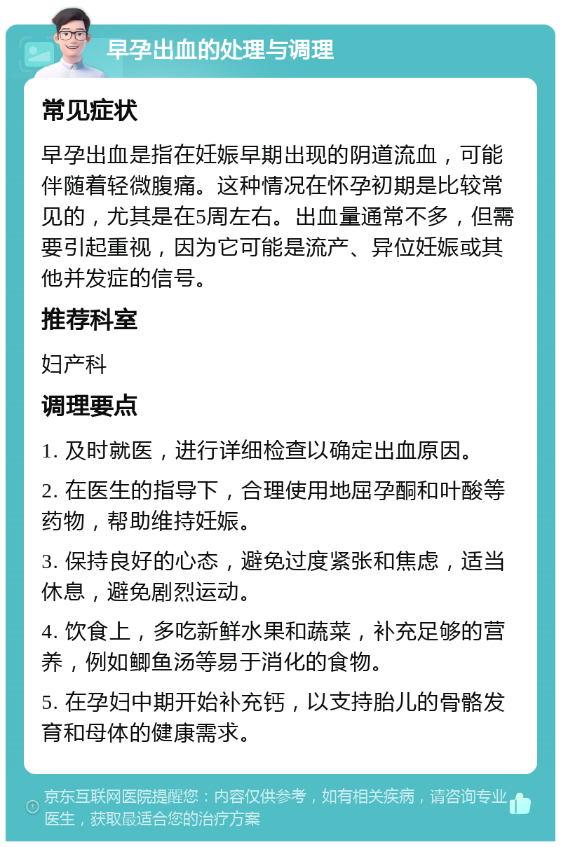 早孕出血的处理与调理 常见症状 早孕出血是指在妊娠早期出现的阴道流血，可能伴随着轻微腹痛。这种情况在怀孕初期是比较常见的，尤其是在5周左右。出血量通常不多，但需要引起重视，因为它可能是流产、异位妊娠或其他并发症的信号。 推荐科室 妇产科 调理要点 1. 及时就医，进行详细检查以确定出血原因。 2. 在医生的指导下，合理使用地屈孕酮和叶酸等药物，帮助维持妊娠。 3. 保持良好的心态，避免过度紧张和焦虑，适当休息，避免剧烈运动。 4. 饮食上，多吃新鲜水果和蔬菜，补充足够的营养，例如鲫鱼汤等易于消化的食物。 5. 在孕妇中期开始补充钙，以支持胎儿的骨骼发育和母体的健康需求。