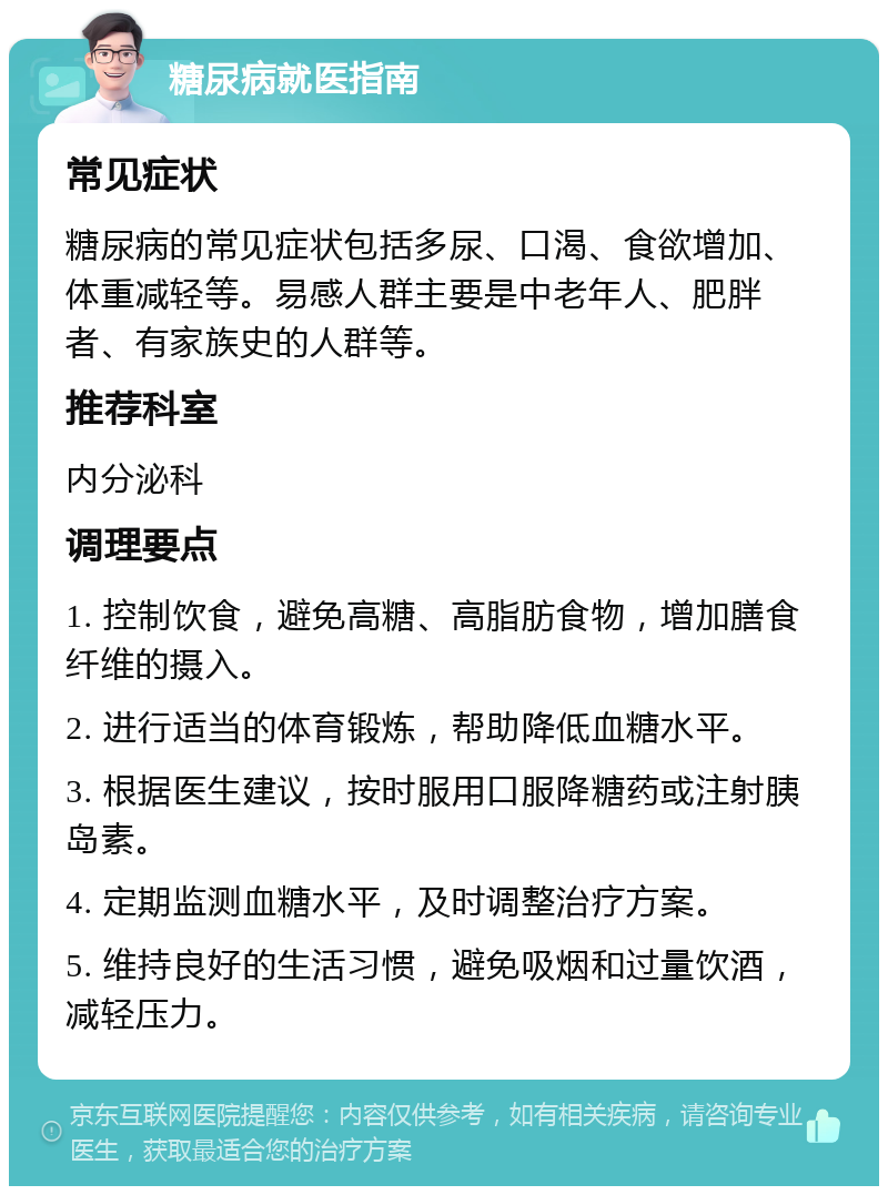 糖尿病就医指南 常见症状 糖尿病的常见症状包括多尿、口渴、食欲增加、体重减轻等。易感人群主要是中老年人、肥胖者、有家族史的人群等。 推荐科室 内分泌科 调理要点 1. 控制饮食，避免高糖、高脂肪食物，增加膳食纤维的摄入。 2. 进行适当的体育锻炼，帮助降低血糖水平。 3. 根据医生建议，按时服用口服降糖药或注射胰岛素。 4. 定期监测血糖水平，及时调整治疗方案。 5. 维持良好的生活习惯，避免吸烟和过量饮酒，减轻压力。