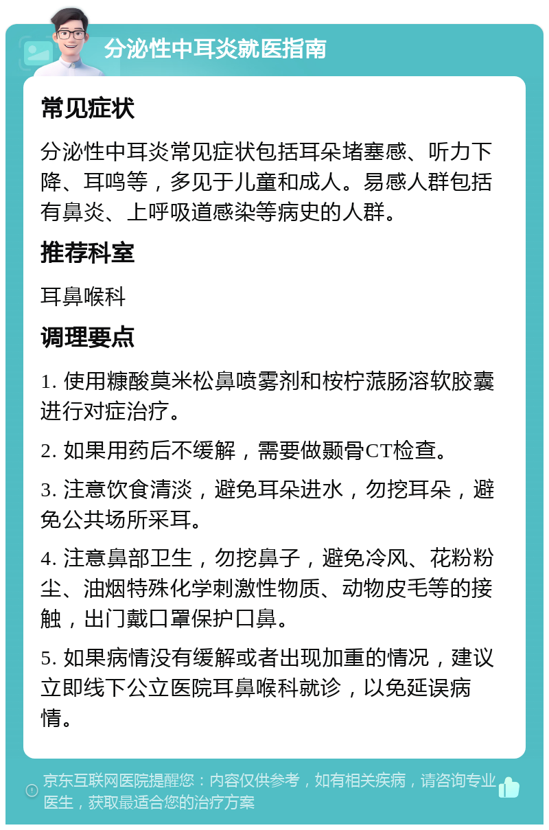 分泌性中耳炎就医指南 常见症状 分泌性中耳炎常见症状包括耳朵堵塞感、听力下降、耳鸣等，多见于儿童和成人。易感人群包括有鼻炎、上呼吸道感染等病史的人群。 推荐科室 耳鼻喉科 调理要点 1. 使用糠酸莫米松鼻喷雾剂和桉柠蒎肠溶软胶囊进行对症治疗。 2. 如果用药后不缓解，需要做颞骨CT检查。 3. 注意饮食清淡，避免耳朵进水，勿挖耳朵，避免公共场所采耳。 4. 注意鼻部卫生，勿挖鼻子，避免冷风、花粉粉尘、油烟特殊化学刺激性物质、动物皮毛等的接触，出门戴口罩保护口鼻。 5. 如果病情没有缓解或者出现加重的情况，建议立即线下公立医院耳鼻喉科就诊，以免延误病情。