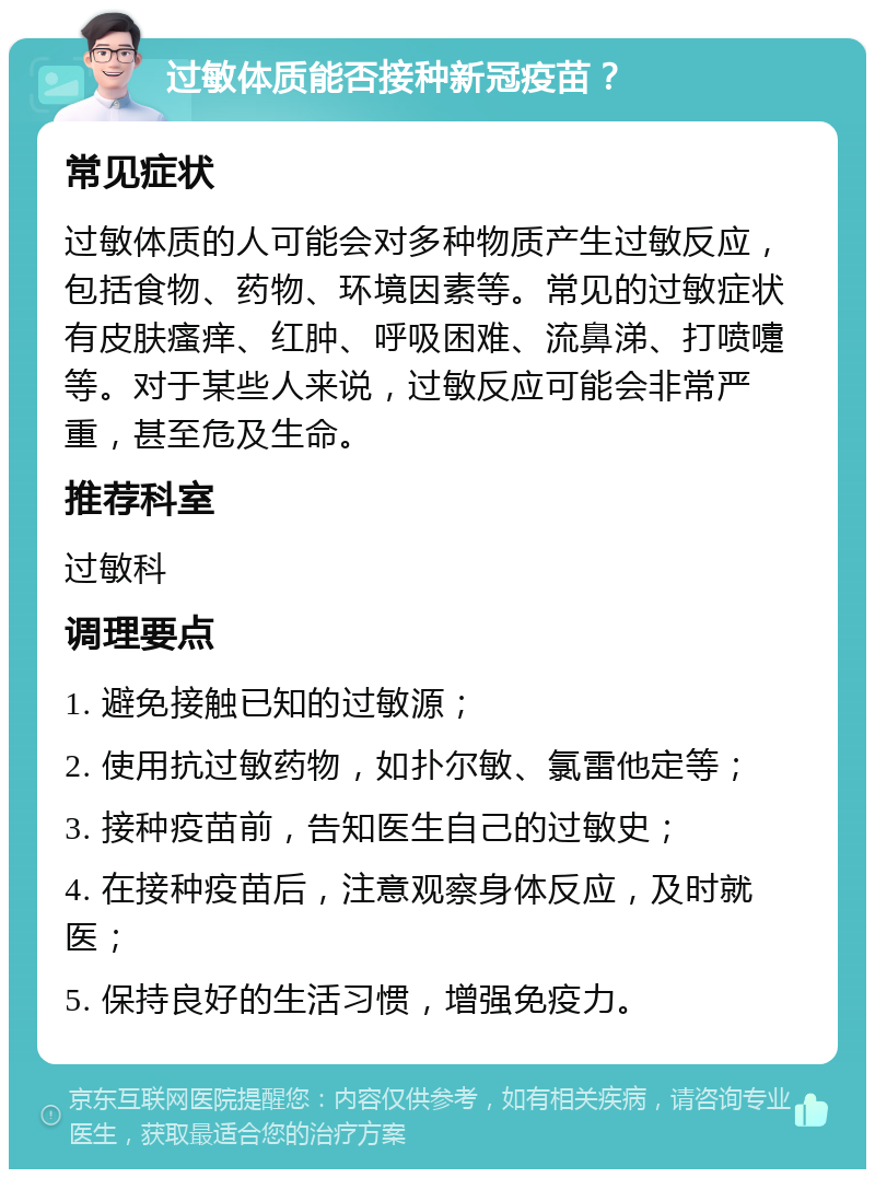 过敏体质能否接种新冠疫苗？ 常见症状 过敏体质的人可能会对多种物质产生过敏反应，包括食物、药物、环境因素等。常见的过敏症状有皮肤瘙痒、红肿、呼吸困难、流鼻涕、打喷嚏等。对于某些人来说，过敏反应可能会非常严重，甚至危及生命。 推荐科室 过敏科 调理要点 1. 避免接触已知的过敏源； 2. 使用抗过敏药物，如扑尔敏、氯雷他定等； 3. 接种疫苗前，告知医生自己的过敏史； 4. 在接种疫苗后，注意观察身体反应，及时就医； 5. 保持良好的生活习惯，增强免疫力。