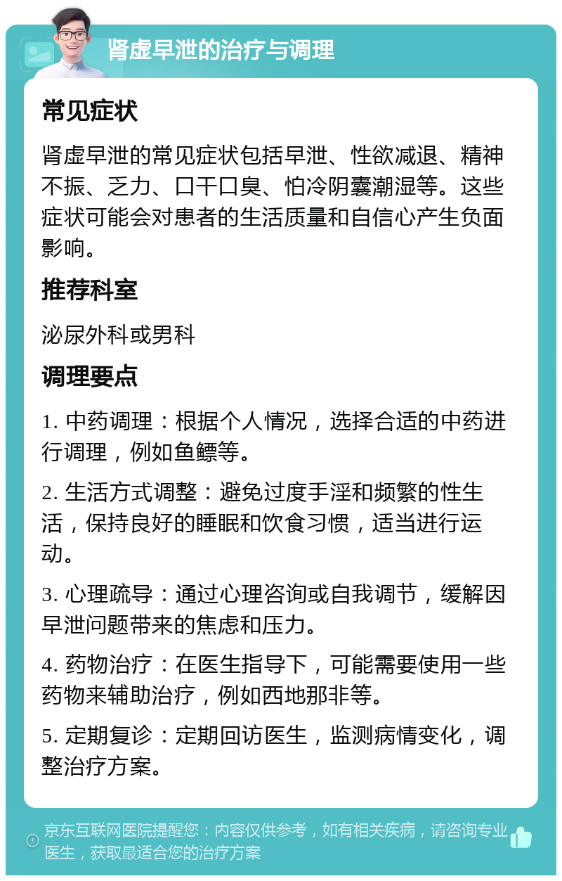 肾虚早泄的治疗与调理 常见症状 肾虚早泄的常见症状包括早泄、性欲减退、精神不振、乏力、口干口臭、怕冷阴囊潮湿等。这些症状可能会对患者的生活质量和自信心产生负面影响。 推荐科室 泌尿外科或男科 调理要点 1. 中药调理：根据个人情况，选择合适的中药进行调理，例如鱼鳔等。 2. 生活方式调整：避免过度手淫和频繁的性生活，保持良好的睡眠和饮食习惯，适当进行运动。 3. 心理疏导：通过心理咨询或自我调节，缓解因早泄问题带来的焦虑和压力。 4. 药物治疗：在医生指导下，可能需要使用一些药物来辅助治疗，例如西地那非等。 5. 定期复诊：定期回访医生，监测病情变化，调整治疗方案。