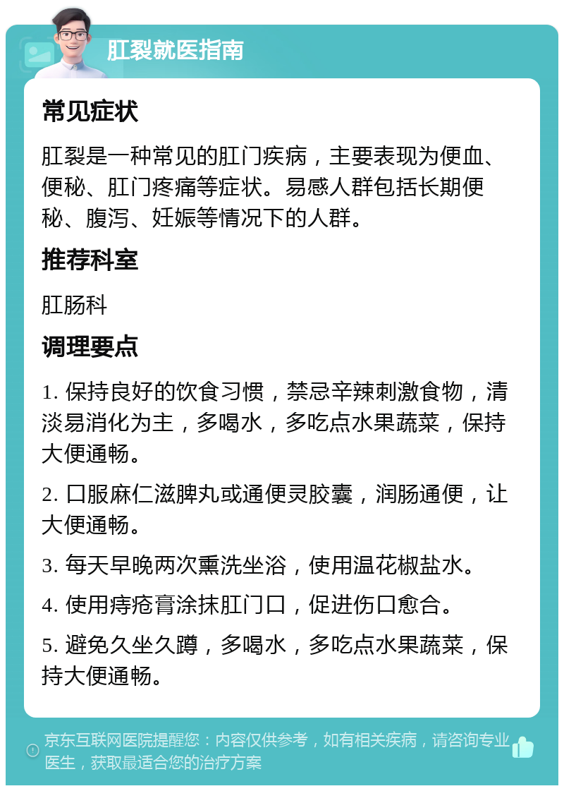 肛裂就医指南 常见症状 肛裂是一种常见的肛门疾病，主要表现为便血、便秘、肛门疼痛等症状。易感人群包括长期便秘、腹泻、妊娠等情况下的人群。 推荐科室 肛肠科 调理要点 1. 保持良好的饮食习惯，禁忌辛辣刺激食物，清淡易消化为主，多喝水，多吃点水果蔬菜，保持大便通畅。 2. 口服麻仁滋脾丸或通便灵胶囊，润肠通便，让大便通畅。 3. 每天早晚两次熏洗坐浴，使用温花椒盐水。 4. 使用痔疮膏涂抹肛门口，促进伤口愈合。 5. 避免久坐久蹲，多喝水，多吃点水果蔬菜，保持大便通畅。