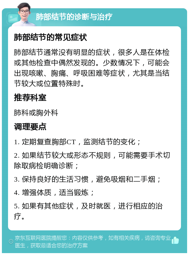 肺部结节的诊断与治疗 肺部结节的常见症状 肺部结节通常没有明显的症状，很多人是在体检或其他检查中偶然发现的。少数情况下，可能会出现咳嗽、胸痛、呼吸困难等症状，尤其是当结节较大或位置特殊时。 推荐科室 肺科或胸外科 调理要点 1. 定期复查胸部CT，监测结节的变化； 2. 如果结节较大或形态不规则，可能需要手术切除取病检明确诊断； 3. 保持良好的生活习惯，避免吸烟和二手烟； 4. 增强体质，适当锻炼； 5. 如果有其他症状，及时就医，进行相应的治疗。