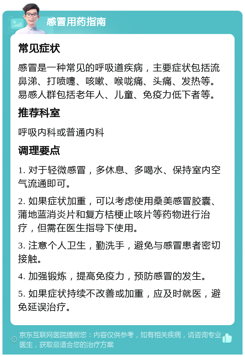 感冒用药指南 常见症状 感冒是一种常见的呼吸道疾病，主要症状包括流鼻涕、打喷嚏、咳嗽、喉咙痛、头痛、发热等。易感人群包括老年人、儿童、免疫力低下者等。 推荐科室 呼吸内科或普通内科 调理要点 1. 对于轻微感冒，多休息、多喝水、保持室内空气流通即可。 2. 如果症状加重，可以考虑使用桑美感冒胶囊、蒲地蓝消炎片和复方桔梗止咳片等药物进行治疗，但需在医生指导下使用。 3. 注意个人卫生，勤洗手，避免与感冒患者密切接触。 4. 加强锻炼，提高免疫力，预防感冒的发生。 5. 如果症状持续不改善或加重，应及时就医，避免延误治疗。