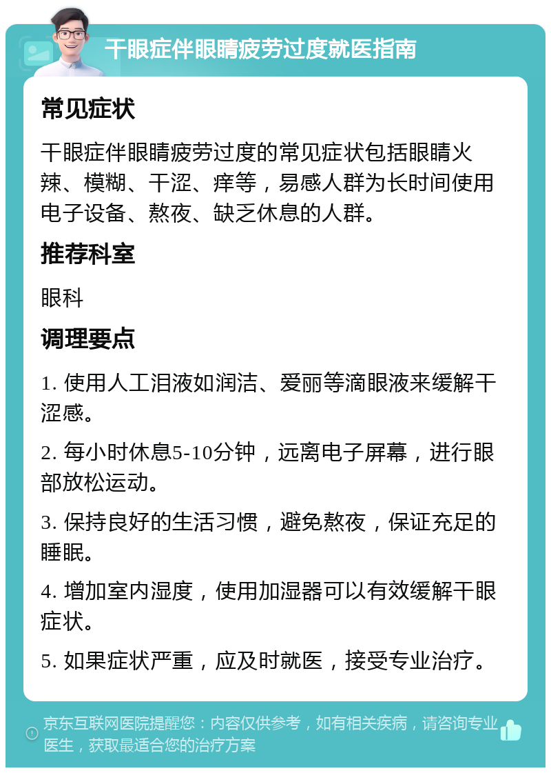 干眼症伴眼睛疲劳过度就医指南 常见症状 干眼症伴眼睛疲劳过度的常见症状包括眼睛火辣、模糊、干涩、痒等，易感人群为长时间使用电子设备、熬夜、缺乏休息的人群。 推荐科室 眼科 调理要点 1. 使用人工泪液如润洁、爱丽等滴眼液来缓解干涩感。 2. 每小时休息5-10分钟，远离电子屏幕，进行眼部放松运动。 3. 保持良好的生活习惯，避免熬夜，保证充足的睡眠。 4. 增加室内湿度，使用加湿器可以有效缓解干眼症状。 5. 如果症状严重，应及时就医，接受专业治疗。