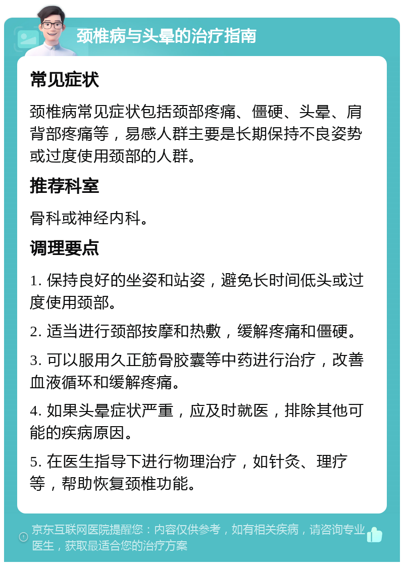 颈椎病与头晕的治疗指南 常见症状 颈椎病常见症状包括颈部疼痛、僵硬、头晕、肩背部疼痛等，易感人群主要是长期保持不良姿势或过度使用颈部的人群。 推荐科室 骨科或神经内科。 调理要点 1. 保持良好的坐姿和站姿，避免长时间低头或过度使用颈部。 2. 适当进行颈部按摩和热敷，缓解疼痛和僵硬。 3. 可以服用久正筋骨胶囊等中药进行治疗，改善血液循环和缓解疼痛。 4. 如果头晕症状严重，应及时就医，排除其他可能的疾病原因。 5. 在医生指导下进行物理治疗，如针灸、理疗等，帮助恢复颈椎功能。