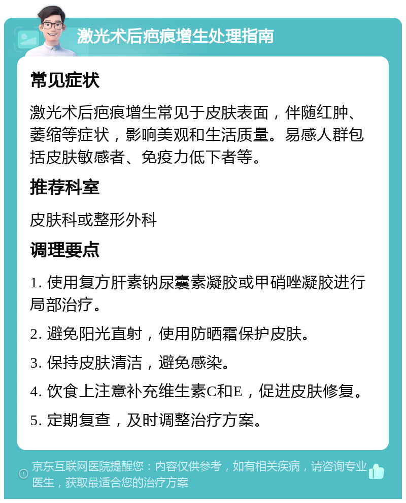 激光术后疤痕增生处理指南 常见症状 激光术后疤痕增生常见于皮肤表面，伴随红肿、萎缩等症状，影响美观和生活质量。易感人群包括皮肤敏感者、免疫力低下者等。 推荐科室 皮肤科或整形外科 调理要点 1. 使用复方肝素钠尿囊素凝胶或甲硝唑凝胶进行局部治疗。 2. 避免阳光直射，使用防晒霜保护皮肤。 3. 保持皮肤清洁，避免感染。 4. 饮食上注意补充维生素C和E，促进皮肤修复。 5. 定期复查，及时调整治疗方案。