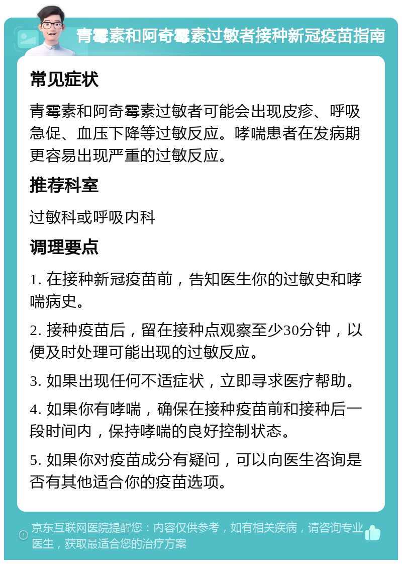 青霉素和阿奇霉素过敏者接种新冠疫苗指南 常见症状 青霉素和阿奇霉素过敏者可能会出现皮疹、呼吸急促、血压下降等过敏反应。哮喘患者在发病期更容易出现严重的过敏反应。 推荐科室 过敏科或呼吸内科 调理要点 1. 在接种新冠疫苗前，告知医生你的过敏史和哮喘病史。 2. 接种疫苗后，留在接种点观察至少30分钟，以便及时处理可能出现的过敏反应。 3. 如果出现任何不适症状，立即寻求医疗帮助。 4. 如果你有哮喘，确保在接种疫苗前和接种后一段时间内，保持哮喘的良好控制状态。 5. 如果你对疫苗成分有疑问，可以向医生咨询是否有其他适合你的疫苗选项。