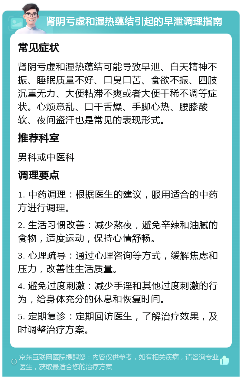 肾阴亏虚和湿热蕴结引起的早泄调理指南 常见症状 肾阴亏虚和湿热蕴结可能导致早泄、白天精神不振、睡眠质量不好、口臭口苦、食欲不振、四肢沉重无力、大便粘滞不爽或者大便干稀不调等症状。心烦意乱、口干舌燥、手脚心热、腰膝酸软、夜间盗汗也是常见的表现形式。 推荐科室 男科或中医科 调理要点 1. 中药调理：根据医生的建议，服用适合的中药方进行调理。 2. 生活习惯改善：减少熬夜，避免辛辣和油腻的食物，适度运动，保持心情舒畅。 3. 心理疏导：通过心理咨询等方式，缓解焦虑和压力，改善性生活质量。 4. 避免过度刺激：减少手淫和其他过度刺激的行为，给身体充分的休息和恢复时间。 5. 定期复诊：定期回访医生，了解治疗效果，及时调整治疗方案。