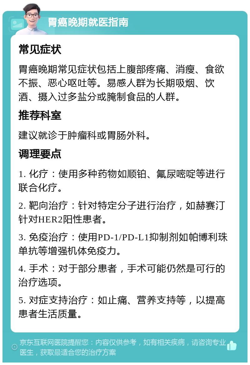 胃癌晚期就医指南 常见症状 胃癌晚期常见症状包括上腹部疼痛、消瘦、食欲不振、恶心呕吐等。易感人群为长期吸烟、饮酒、摄入过多盐分或腌制食品的人群。 推荐科室 建议就诊于肿瘤科或胃肠外科。 调理要点 1. 化疗：使用多种药物如顺铂、氟尿嘧啶等进行联合化疗。 2. 靶向治疗：针对特定分子进行治疗，如赫赛汀针对HER2阳性患者。 3. 免疫治疗：使用PD-1/PD-L1抑制剂如帕博利珠单抗等增强机体免疫力。 4. 手术：对于部分患者，手术可能仍然是可行的治疗选项。 5. 对症支持治疗：如止痛、营养支持等，以提高患者生活质量。