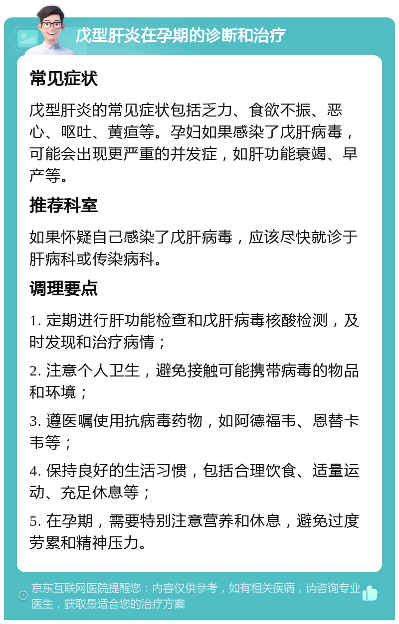 戊型肝炎在孕期的诊断和治疗 常见症状 戊型肝炎的常见症状包括乏力、食欲不振、恶心、呕吐、黄疸等。孕妇如果感染了戊肝病毒，可能会出现更严重的并发症，如肝功能衰竭、早产等。 推荐科室 如果怀疑自己感染了戊肝病毒，应该尽快就诊于肝病科或传染病科。 调理要点 1. 定期进行肝功能检查和戊肝病毒核酸检测，及时发现和治疗病情； 2. 注意个人卫生，避免接触可能携带病毒的物品和环境； 3. 遵医嘱使用抗病毒药物，如阿德福韦、恩替卡韦等； 4. 保持良好的生活习惯，包括合理饮食、适量运动、充足休息等； 5. 在孕期，需要特别注意营养和休息，避免过度劳累和精神压力。