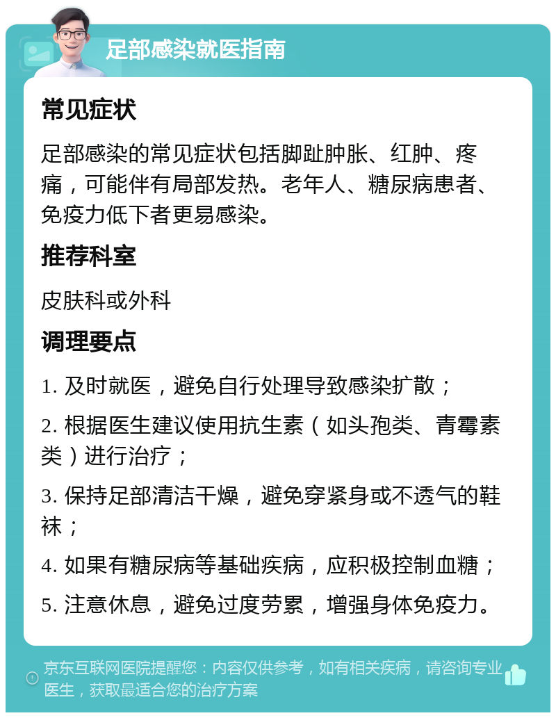 足部感染就医指南 常见症状 足部感染的常见症状包括脚趾肿胀、红肿、疼痛，可能伴有局部发热。老年人、糖尿病患者、免疫力低下者更易感染。 推荐科室 皮肤科或外科 调理要点 1. 及时就医，避免自行处理导致感染扩散； 2. 根据医生建议使用抗生素（如头孢类、青霉素类）进行治疗； 3. 保持足部清洁干燥，避免穿紧身或不透气的鞋袜； 4. 如果有糖尿病等基础疾病，应积极控制血糖； 5. 注意休息，避免过度劳累，增强身体免疫力。