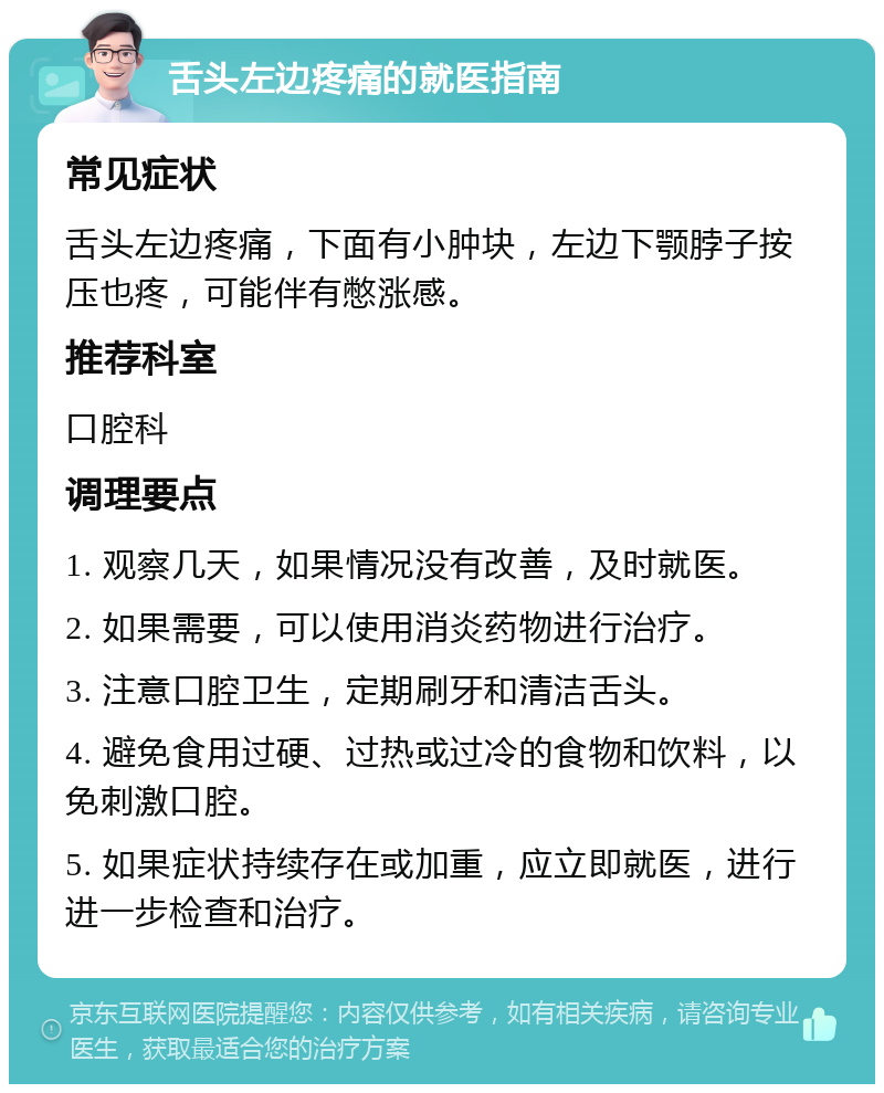 舌头左边疼痛的就医指南 常见症状 舌头左边疼痛，下面有小肿块，左边下颚脖子按压也疼，可能伴有憋涨感。 推荐科室 口腔科 调理要点 1. 观察几天，如果情况没有改善，及时就医。 2. 如果需要，可以使用消炎药物进行治疗。 3. 注意口腔卫生，定期刷牙和清洁舌头。 4. 避免食用过硬、过热或过冷的食物和饮料，以免刺激口腔。 5. 如果症状持续存在或加重，应立即就医，进行进一步检查和治疗。