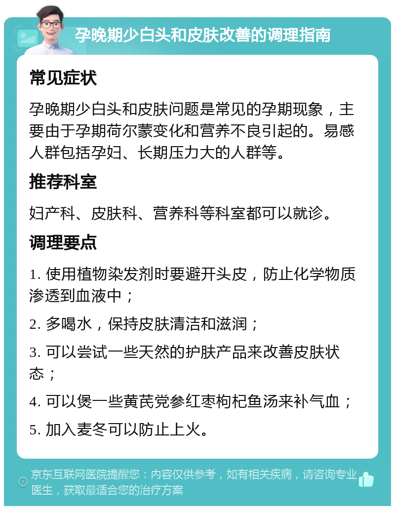 孕晚期少白头和皮肤改善的调理指南 常见症状 孕晚期少白头和皮肤问题是常见的孕期现象，主要由于孕期荷尔蒙变化和营养不良引起的。易感人群包括孕妇、长期压力大的人群等。 推荐科室 妇产科、皮肤科、营养科等科室都可以就诊。 调理要点 1. 使用植物染发剂时要避开头皮，防止化学物质渗透到血液中； 2. 多喝水，保持皮肤清洁和滋润； 3. 可以尝试一些天然的护肤产品来改善皮肤状态； 4. 可以煲一些黄芪党参红枣枸杞鱼汤来补气血； 5. 加入麦冬可以防止上火。