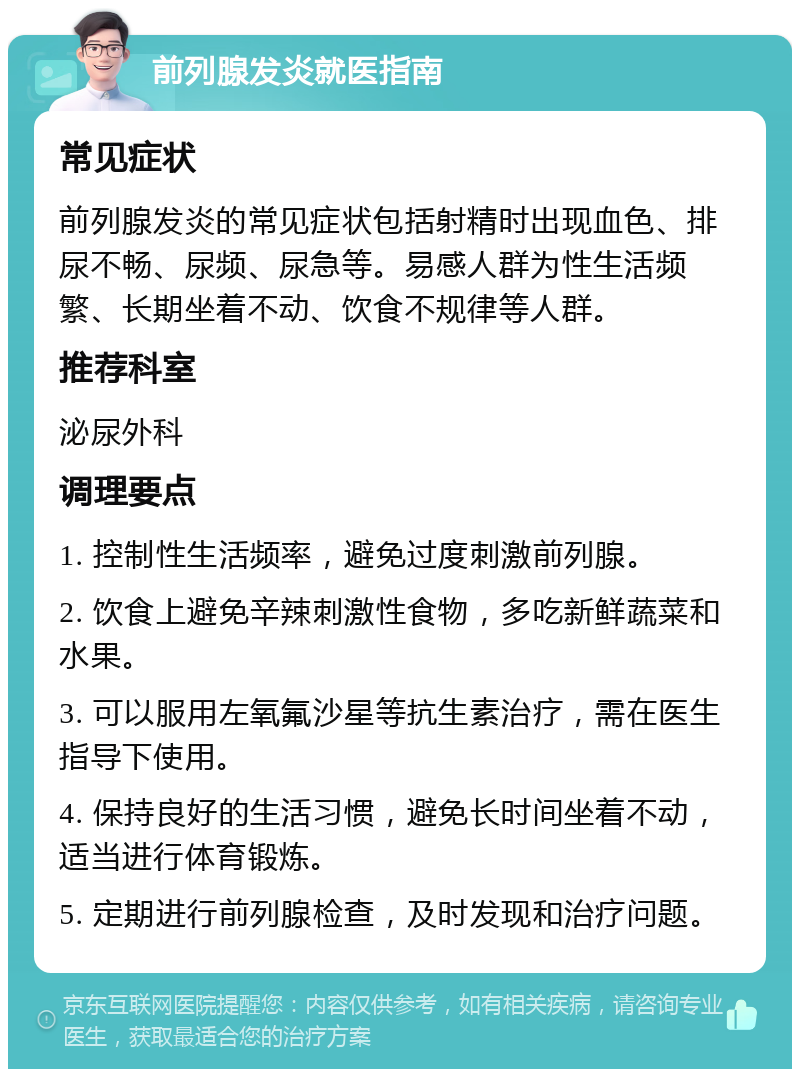 前列腺发炎就医指南 常见症状 前列腺发炎的常见症状包括射精时出现血色、排尿不畅、尿频、尿急等。易感人群为性生活频繁、长期坐着不动、饮食不规律等人群。 推荐科室 泌尿外科 调理要点 1. 控制性生活频率，避免过度刺激前列腺。 2. 饮食上避免辛辣刺激性食物，多吃新鲜蔬菜和水果。 3. 可以服用左氧氟沙星等抗生素治疗，需在医生指导下使用。 4. 保持良好的生活习惯，避免长时间坐着不动，适当进行体育锻炼。 5. 定期进行前列腺检查，及时发现和治疗问题。