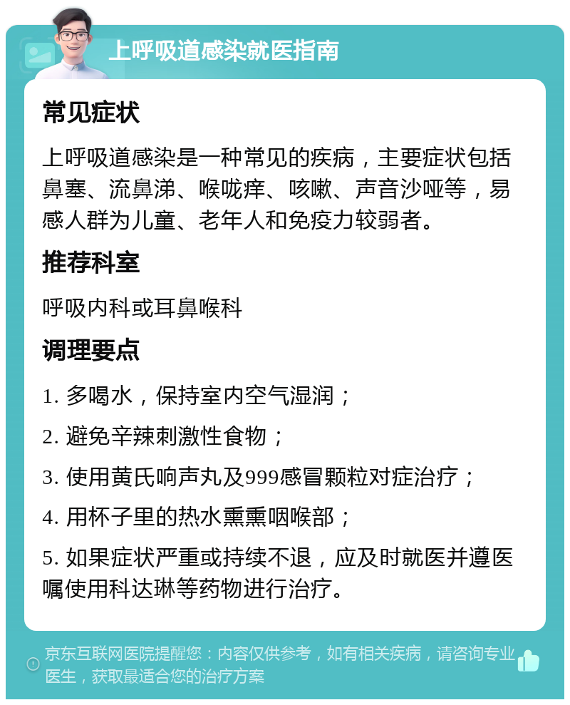 上呼吸道感染就医指南 常见症状 上呼吸道感染是一种常见的疾病，主要症状包括鼻塞、流鼻涕、喉咙痒、咳嗽、声音沙哑等，易感人群为儿童、老年人和免疫力较弱者。 推荐科室 呼吸内科或耳鼻喉科 调理要点 1. 多喝水，保持室内空气湿润； 2. 避免辛辣刺激性食物； 3. 使用黄氏响声丸及999感冒颗粒对症治疗； 4. 用杯子里的热水熏熏咽喉部； 5. 如果症状严重或持续不退，应及时就医并遵医嘱使用科达琳等药物进行治疗。