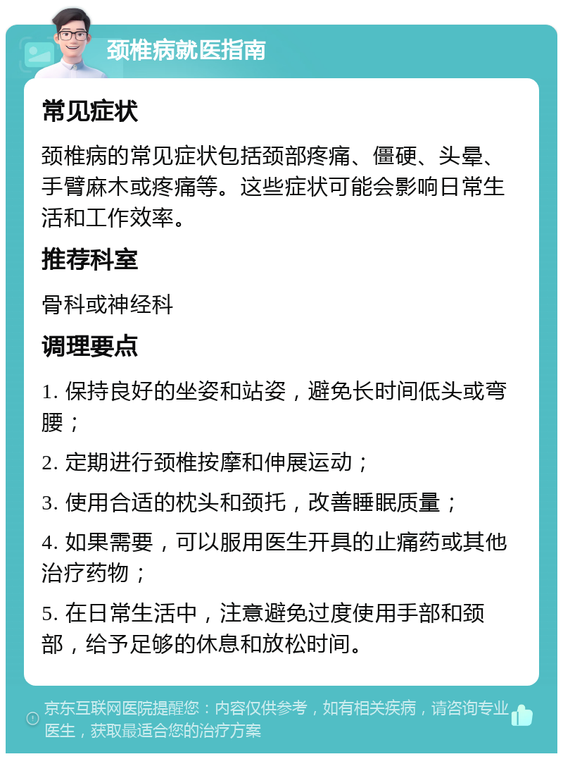 颈椎病就医指南 常见症状 颈椎病的常见症状包括颈部疼痛、僵硬、头晕、手臂麻木或疼痛等。这些症状可能会影响日常生活和工作效率。 推荐科室 骨科或神经科 调理要点 1. 保持良好的坐姿和站姿，避免长时间低头或弯腰； 2. 定期进行颈椎按摩和伸展运动； 3. 使用合适的枕头和颈托，改善睡眠质量； 4. 如果需要，可以服用医生开具的止痛药或其他治疗药物； 5. 在日常生活中，注意避免过度使用手部和颈部，给予足够的休息和放松时间。