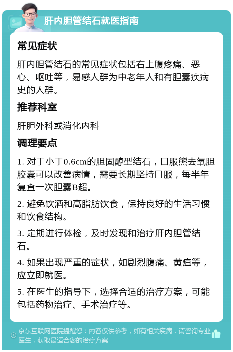 肝内胆管结石就医指南 常见症状 肝内胆管结石的常见症状包括右上腹疼痛、恶心、呕吐等，易感人群为中老年人和有胆囊疾病史的人群。 推荐科室 肝胆外科或消化内科 调理要点 1. 对于小于0.6cm的胆固醇型结石，口服熊去氧胆胶囊可以改善病情，需要长期坚持口服，每半年复查一次胆囊B超。 2. 避免饮酒和高脂肪饮食，保持良好的生活习惯和饮食结构。 3. 定期进行体检，及时发现和治疗肝内胆管结石。 4. 如果出现严重的症状，如剧烈腹痛、黄疸等，应立即就医。 5. 在医生的指导下，选择合适的治疗方案，可能包括药物治疗、手术治疗等。