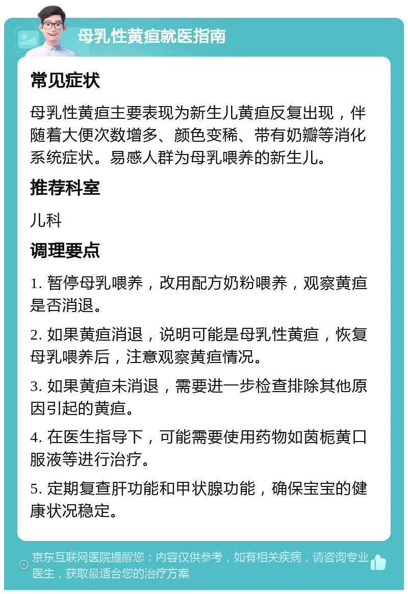 母乳性黄疸就医指南 常见症状 母乳性黄疸主要表现为新生儿黄疸反复出现，伴随着大便次数增多、颜色变稀、带有奶瓣等消化系统症状。易感人群为母乳喂养的新生儿。 推荐科室 儿科 调理要点 1. 暂停母乳喂养，改用配方奶粉喂养，观察黄疸是否消退。 2. 如果黄疸消退，说明可能是母乳性黄疸，恢复母乳喂养后，注意观察黄疸情况。 3. 如果黄疸未消退，需要进一步检查排除其他原因引起的黄疸。 4. 在医生指导下，可能需要使用药物如茵栀黄口服液等进行治疗。 5. 定期复查肝功能和甲状腺功能，确保宝宝的健康状况稳定。