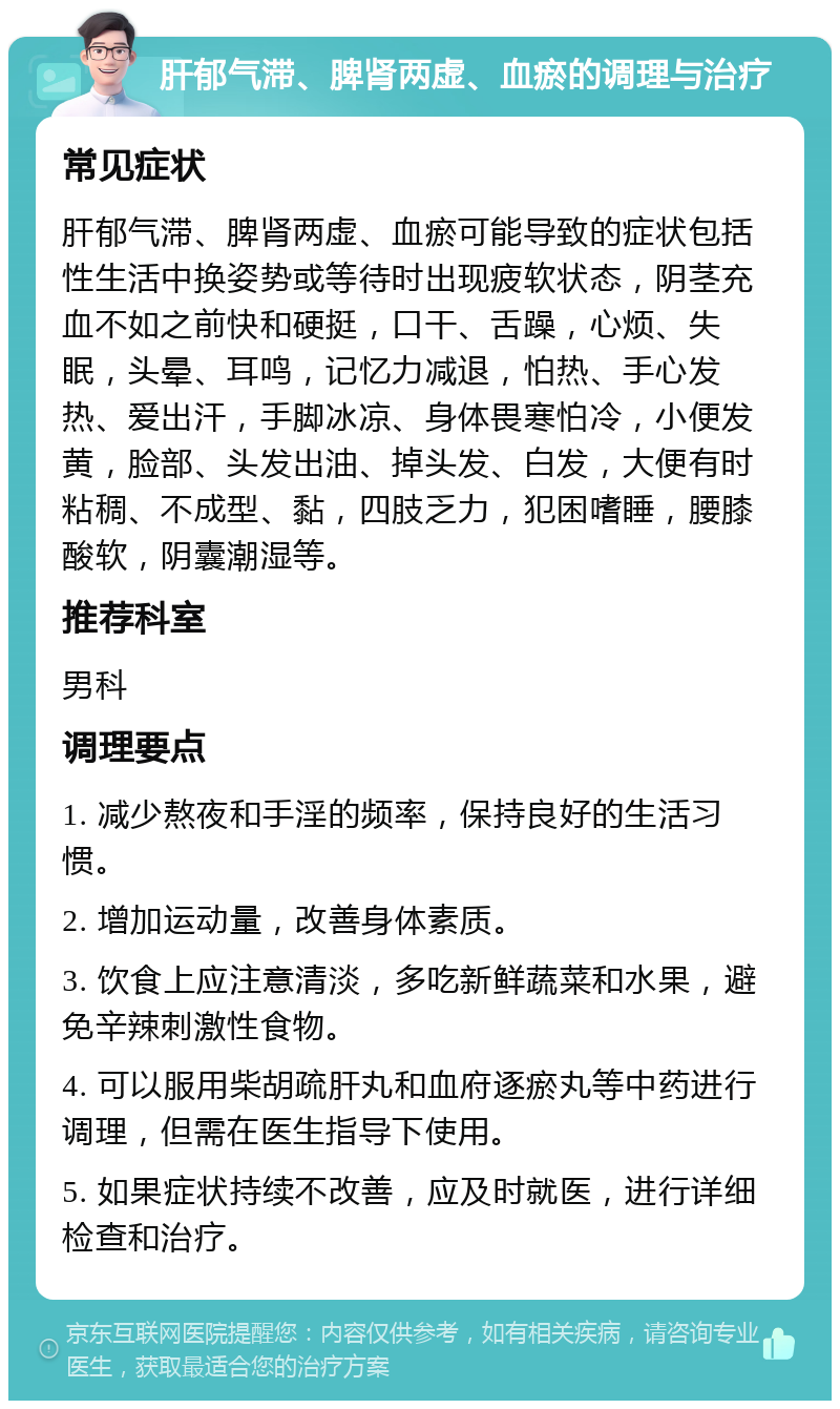 肝郁气滞、脾肾两虚、血瘀的调理与治疗 常见症状 肝郁气滞、脾肾两虚、血瘀可能导致的症状包括性生活中换姿势或等待时出现疲软状态，阴茎充血不如之前快和硬挺，口干、舌躁，心烦、失眠，头晕、耳鸣，记忆力减退，怕热、手心发热、爱出汗，手脚冰凉、身体畏寒怕冷，小便发黄，脸部、头发出油、掉头发、白发，大便有时粘稠、不成型、黏，四肢乏力，犯困嗜睡，腰膝酸软，阴囊潮湿等。 推荐科室 男科 调理要点 1. 减少熬夜和手淫的频率，保持良好的生活习惯。 2. 增加运动量，改善身体素质。 3. 饮食上应注意清淡，多吃新鲜蔬菜和水果，避免辛辣刺激性食物。 4. 可以服用柴胡疏肝丸和血府逐瘀丸等中药进行调理，但需在医生指导下使用。 5. 如果症状持续不改善，应及时就医，进行详细检查和治疗。