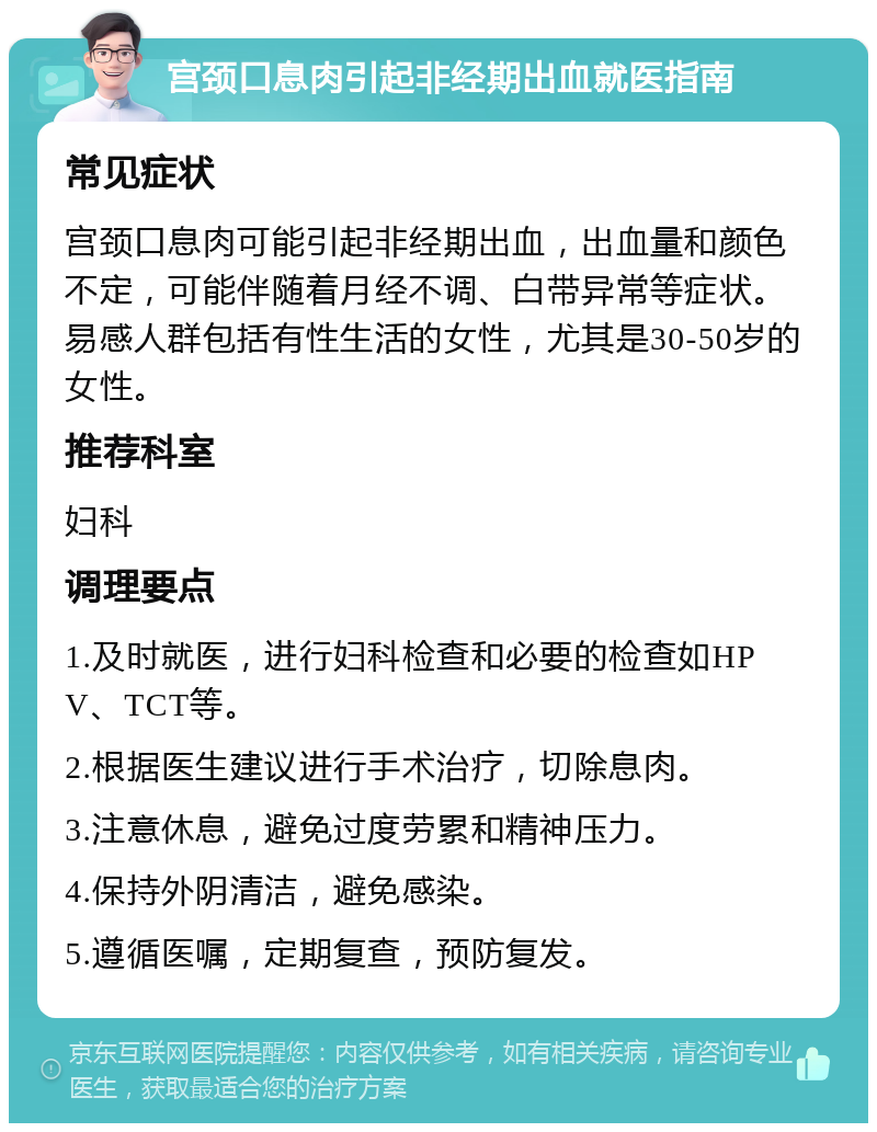 宫颈口息肉引起非经期出血就医指南 常见症状 宫颈口息肉可能引起非经期出血，出血量和颜色不定，可能伴随着月经不调、白带异常等症状。易感人群包括有性生活的女性，尤其是30-50岁的女性。 推荐科室 妇科 调理要点 1.及时就医，进行妇科检查和必要的检查如HPV、TCT等。 2.根据医生建议进行手术治疗，切除息肉。 3.注意休息，避免过度劳累和精神压力。 4.保持外阴清洁，避免感染。 5.遵循医嘱，定期复查，预防复发。