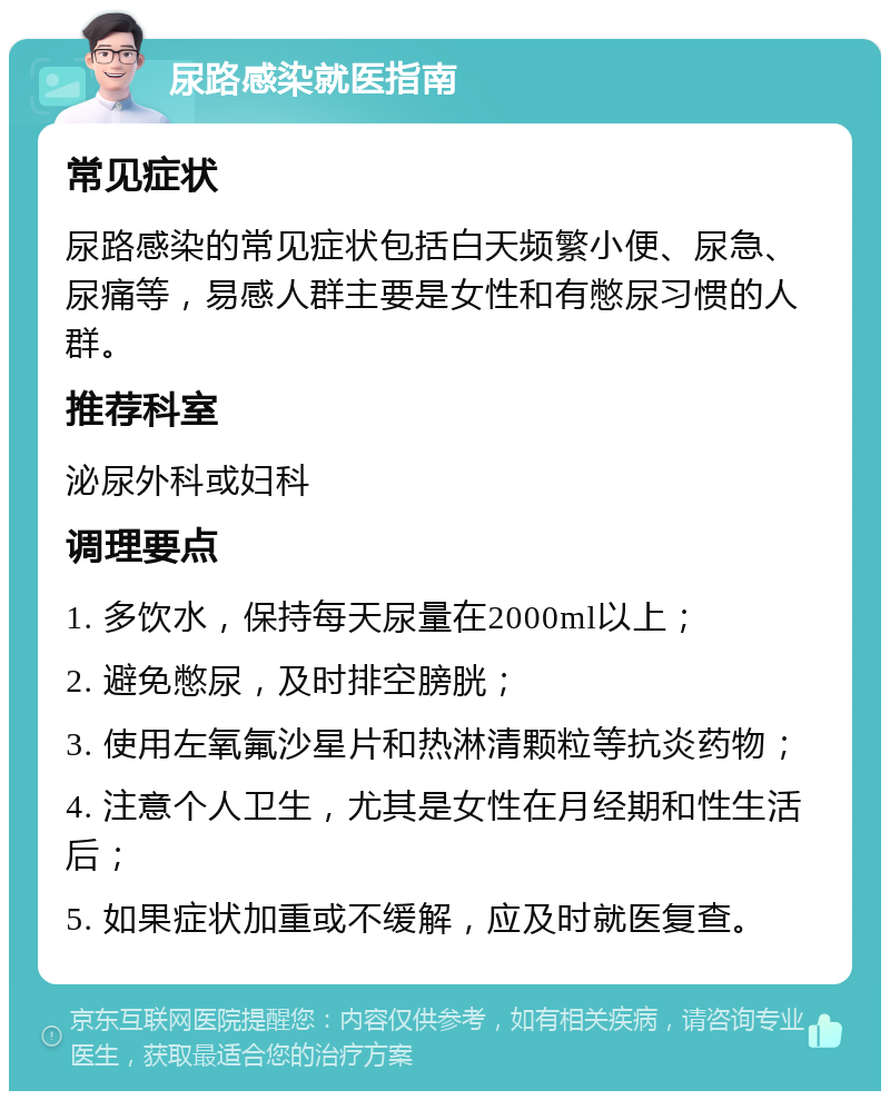 尿路感染就医指南 常见症状 尿路感染的常见症状包括白天频繁小便、尿急、尿痛等，易感人群主要是女性和有憋尿习惯的人群。 推荐科室 泌尿外科或妇科 调理要点 1. 多饮水，保持每天尿量在2000ml以上； 2. 避免憋尿，及时排空膀胱； 3. 使用左氧氟沙星片和热淋清颗粒等抗炎药物； 4. 注意个人卫生，尤其是女性在月经期和性生活后； 5. 如果症状加重或不缓解，应及时就医复查。