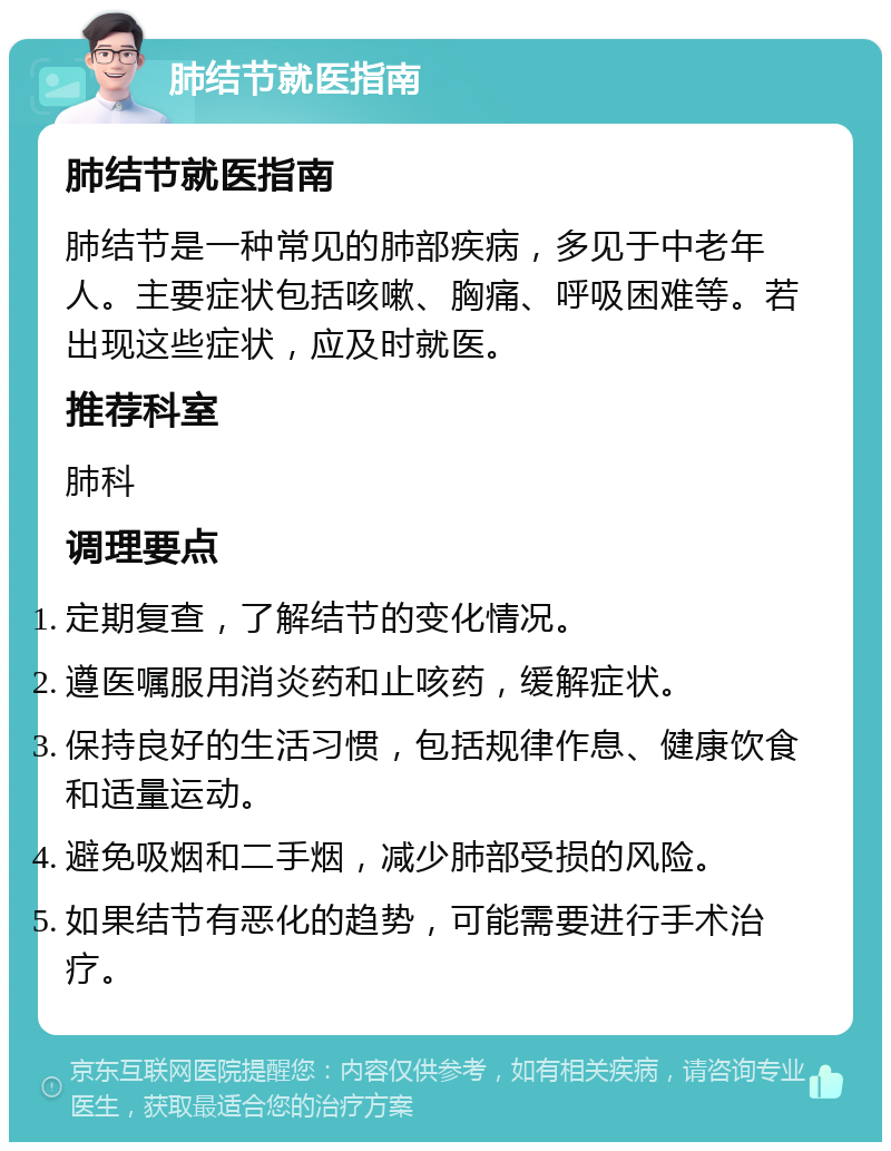 肺结节就医指南 肺结节就医指南 肺结节是一种常见的肺部疾病，多见于中老年人。主要症状包括咳嗽、胸痛、呼吸困难等。若出现这些症状，应及时就医。 推荐科室 肺科 调理要点 定期复查，了解结节的变化情况。 遵医嘱服用消炎药和止咳药，缓解症状。 保持良好的生活习惯，包括规律作息、健康饮食和适量运动。 避免吸烟和二手烟，减少肺部受损的风险。 如果结节有恶化的趋势，可能需要进行手术治疗。