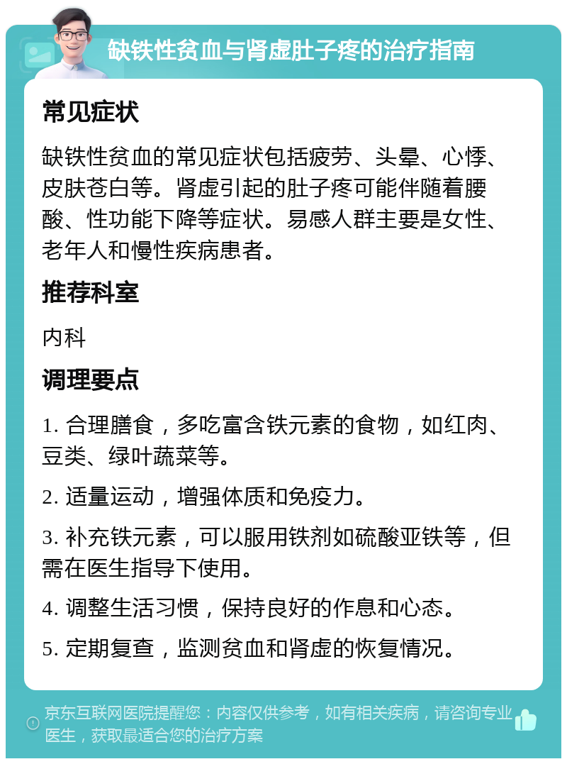 缺铁性贫血与肾虚肚子疼的治疗指南 常见症状 缺铁性贫血的常见症状包括疲劳、头晕、心悸、皮肤苍白等。肾虚引起的肚子疼可能伴随着腰酸、性功能下降等症状。易感人群主要是女性、老年人和慢性疾病患者。 推荐科室 内科 调理要点 1. 合理膳食，多吃富含铁元素的食物，如红肉、豆类、绿叶蔬菜等。 2. 适量运动，增强体质和免疫力。 3. 补充铁元素，可以服用铁剂如硫酸亚铁等，但需在医生指导下使用。 4. 调整生活习惯，保持良好的作息和心态。 5. 定期复查，监测贫血和肾虚的恢复情况。