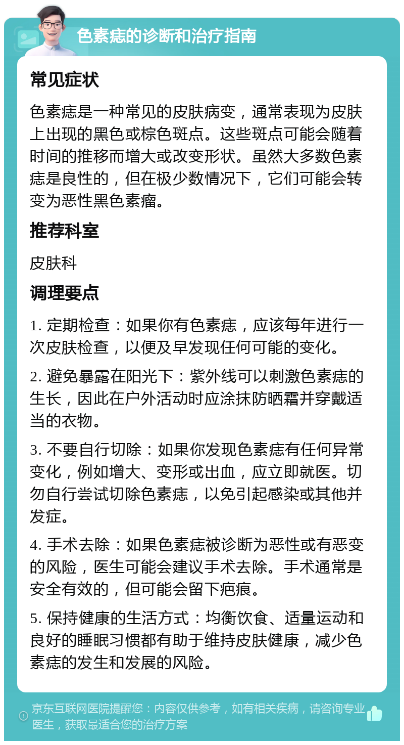 色素痣的诊断和治疗指南 常见症状 色素痣是一种常见的皮肤病变，通常表现为皮肤上出现的黑色或棕色斑点。这些斑点可能会随着时间的推移而增大或改变形状。虽然大多数色素痣是良性的，但在极少数情况下，它们可能会转变为恶性黑色素瘤。 推荐科室 皮肤科 调理要点 1. 定期检查：如果你有色素痣，应该每年进行一次皮肤检查，以便及早发现任何可能的变化。 2. 避免暴露在阳光下：紫外线可以刺激色素痣的生长，因此在户外活动时应涂抹防晒霜并穿戴适当的衣物。 3. 不要自行切除：如果你发现色素痣有任何异常变化，例如增大、变形或出血，应立即就医。切勿自行尝试切除色素痣，以免引起感染或其他并发症。 4. 手术去除：如果色素痣被诊断为恶性或有恶变的风险，医生可能会建议手术去除。手术通常是安全有效的，但可能会留下疤痕。 5. 保持健康的生活方式：均衡饮食、适量运动和良好的睡眠习惯都有助于维持皮肤健康，减少色素痣的发生和发展的风险。