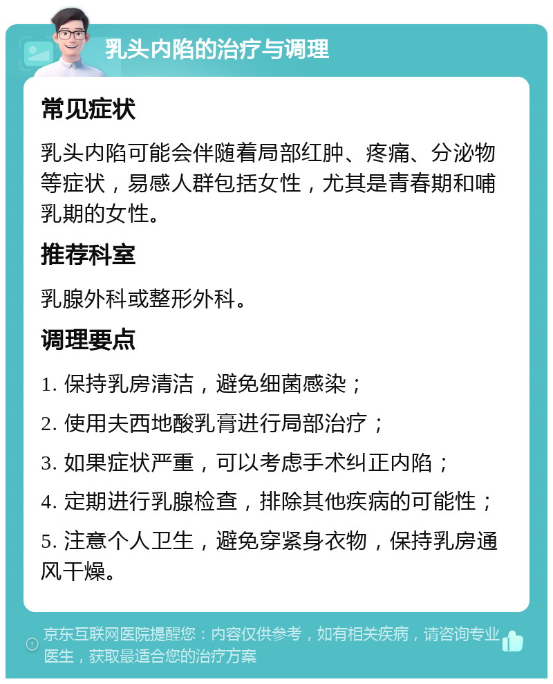 乳头内陷的治疗与调理 常见症状 乳头内陷可能会伴随着局部红肿、疼痛、分泌物等症状，易感人群包括女性，尤其是青春期和哺乳期的女性。 推荐科室 乳腺外科或整形外科。 调理要点 1. 保持乳房清洁，避免细菌感染； 2. 使用夫西地酸乳膏进行局部治疗； 3. 如果症状严重，可以考虑手术纠正内陷； 4. 定期进行乳腺检查，排除其他疾病的可能性； 5. 注意个人卫生，避免穿紧身衣物，保持乳房通风干燥。