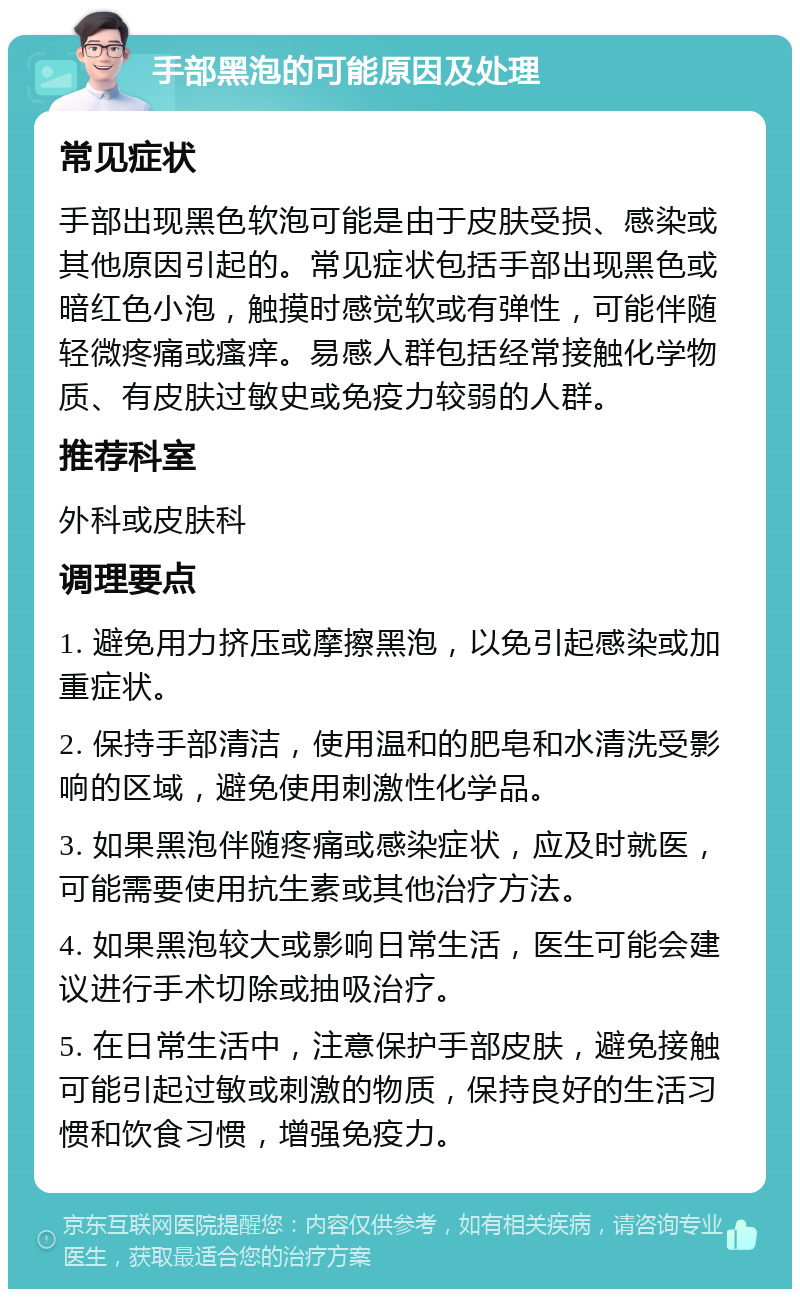 手部黑泡的可能原因及处理 常见症状 手部出现黑色软泡可能是由于皮肤受损、感染或其他原因引起的。常见症状包括手部出现黑色或暗红色小泡，触摸时感觉软或有弹性，可能伴随轻微疼痛或瘙痒。易感人群包括经常接触化学物质、有皮肤过敏史或免疫力较弱的人群。 推荐科室 外科或皮肤科 调理要点 1. 避免用力挤压或摩擦黑泡，以免引起感染或加重症状。 2. 保持手部清洁，使用温和的肥皂和水清洗受影响的区域，避免使用刺激性化学品。 3. 如果黑泡伴随疼痛或感染症状，应及时就医，可能需要使用抗生素或其他治疗方法。 4. 如果黑泡较大或影响日常生活，医生可能会建议进行手术切除或抽吸治疗。 5. 在日常生活中，注意保护手部皮肤，避免接触可能引起过敏或刺激的物质，保持良好的生活习惯和饮食习惯，增强免疫力。