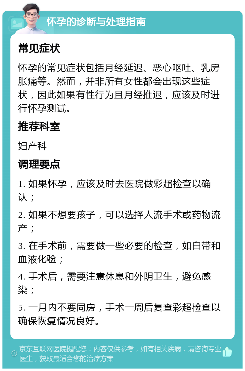 怀孕的诊断与处理指南 常见症状 怀孕的常见症状包括月经延迟、恶心呕吐、乳房胀痛等。然而，并非所有女性都会出现这些症状，因此如果有性行为且月经推迟，应该及时进行怀孕测试。 推荐科室 妇产科 调理要点 1. 如果怀孕，应该及时去医院做彩超检查以确认； 2. 如果不想要孩子，可以选择人流手术或药物流产； 3. 在手术前，需要做一些必要的检查，如白带和血液化验； 4. 手术后，需要注意休息和外阴卫生，避免感染； 5. 一月内不要同房，手术一周后复查彩超检查以确保恢复情况良好。