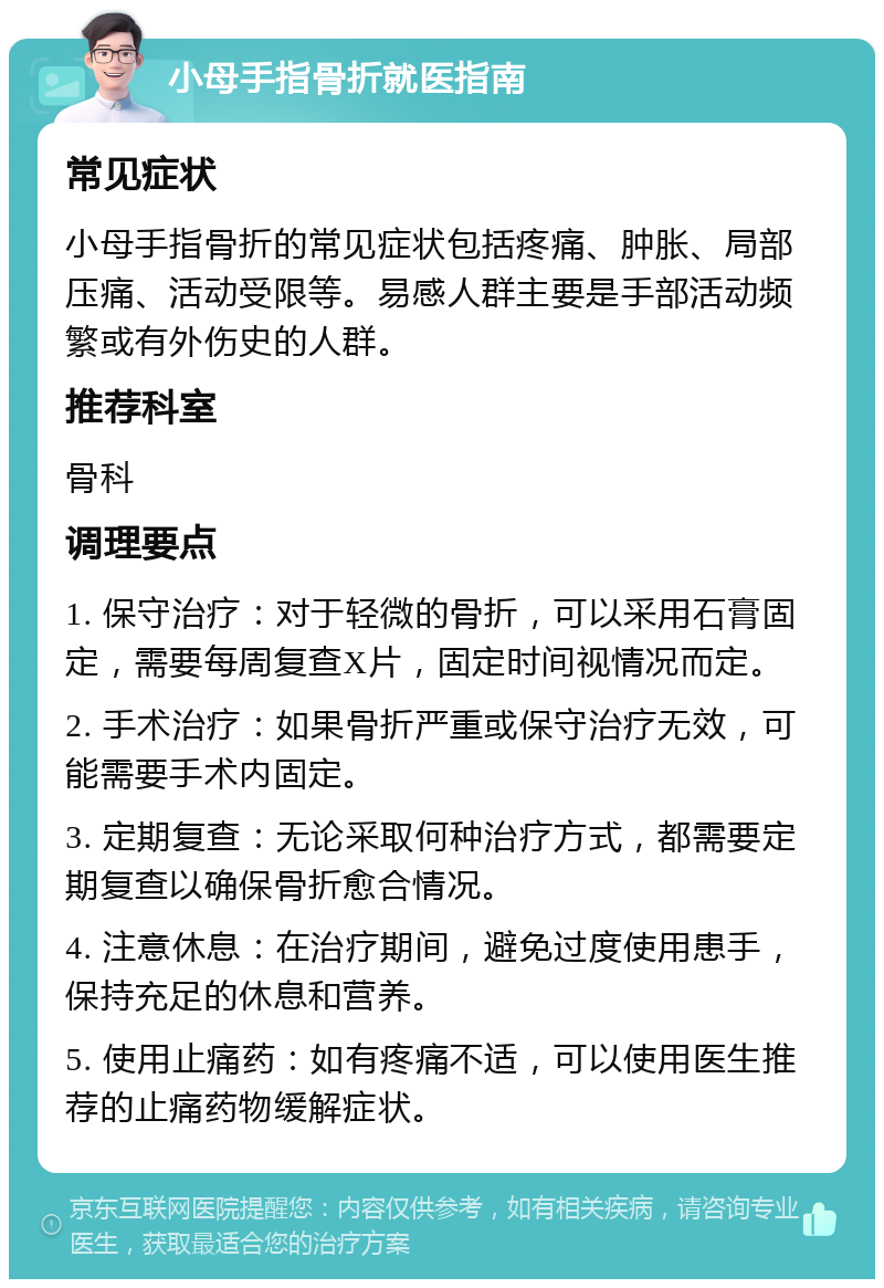 小母手指骨折就医指南 常见症状 小母手指骨折的常见症状包括疼痛、肿胀、局部压痛、活动受限等。易感人群主要是手部活动频繁或有外伤史的人群。 推荐科室 骨科 调理要点 1. 保守治疗：对于轻微的骨折，可以采用石膏固定，需要每周复查X片，固定时间视情况而定。 2. 手术治疗：如果骨折严重或保守治疗无效，可能需要手术内固定。 3. 定期复查：无论采取何种治疗方式，都需要定期复查以确保骨折愈合情况。 4. 注意休息：在治疗期间，避免过度使用患手，保持充足的休息和营养。 5. 使用止痛药：如有疼痛不适，可以使用医生推荐的止痛药物缓解症状。