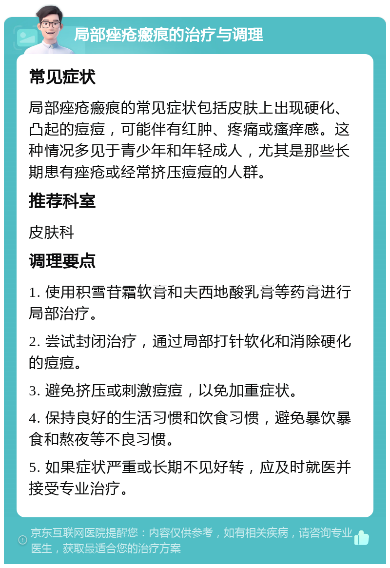 局部痤疮瘢痕的治疗与调理 常见症状 局部痤疮瘢痕的常见症状包括皮肤上出现硬化、凸起的痘痘，可能伴有红肿、疼痛或瘙痒感。这种情况多见于青少年和年轻成人，尤其是那些长期患有痤疮或经常挤压痘痘的人群。 推荐科室 皮肤科 调理要点 1. 使用积雪苷霜软膏和夫西地酸乳膏等药膏进行局部治疗。 2. 尝试封闭治疗，通过局部打针软化和消除硬化的痘痘。 3. 避免挤压或刺激痘痘，以免加重症状。 4. 保持良好的生活习惯和饮食习惯，避免暴饮暴食和熬夜等不良习惯。 5. 如果症状严重或长期不见好转，应及时就医并接受专业治疗。