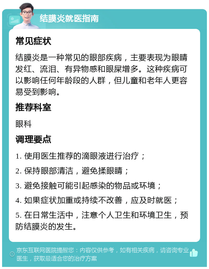 结膜炎就医指南 常见症状 结膜炎是一种常见的眼部疾病，主要表现为眼睛发红、流泪、有异物感和眼屎增多。这种疾病可以影响任何年龄段的人群，但儿童和老年人更容易受到影响。 推荐科室 眼科 调理要点 1. 使用医生推荐的滴眼液进行治疗； 2. 保持眼部清洁，避免揉眼睛； 3. 避免接触可能引起感染的物品或环境； 4. 如果症状加重或持续不改善，应及时就医； 5. 在日常生活中，注意个人卫生和环境卫生，预防结膜炎的发生。