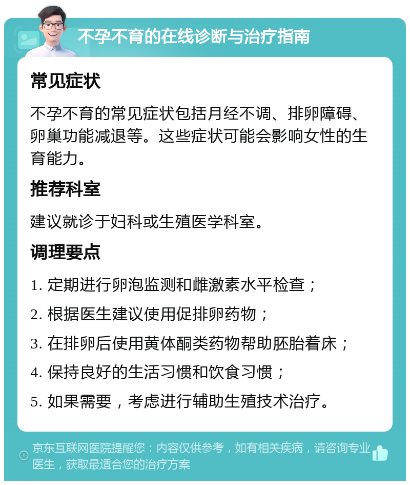 不孕不育的在线诊断与治疗指南 常见症状 不孕不育的常见症状包括月经不调、排卵障碍、卵巢功能减退等。这些症状可能会影响女性的生育能力。 推荐科室 建议就诊于妇科或生殖医学科室。 调理要点 1. 定期进行卵泡监测和雌激素水平检查； 2. 根据医生建议使用促排卵药物； 3. 在排卵后使用黄体酮类药物帮助胚胎着床； 4. 保持良好的生活习惯和饮食习惯； 5. 如果需要，考虑进行辅助生殖技术治疗。