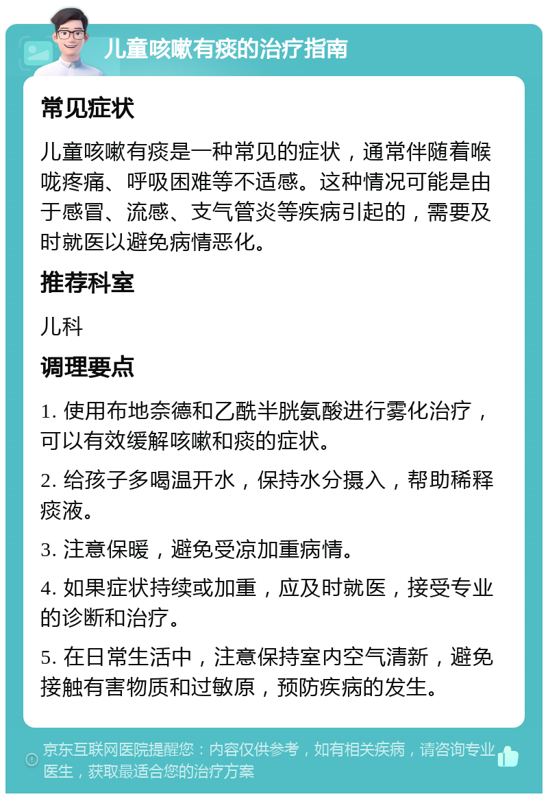 儿童咳嗽有痰的治疗指南 常见症状 儿童咳嗽有痰是一种常见的症状，通常伴随着喉咙疼痛、呼吸困难等不适感。这种情况可能是由于感冒、流感、支气管炎等疾病引起的，需要及时就医以避免病情恶化。 推荐科室 儿科 调理要点 1. 使用布地奈德和乙酰半胱氨酸进行雾化治疗，可以有效缓解咳嗽和痰的症状。 2. 给孩子多喝温开水，保持水分摄入，帮助稀释痰液。 3. 注意保暖，避免受凉加重病情。 4. 如果症状持续或加重，应及时就医，接受专业的诊断和治疗。 5. 在日常生活中，注意保持室内空气清新，避免接触有害物质和过敏原，预防疾病的发生。