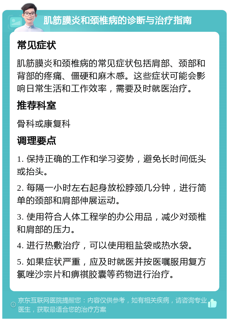 肌筋膜炎和颈椎病的诊断与治疗指南 常见症状 肌筋膜炎和颈椎病的常见症状包括肩部、颈部和背部的疼痛、僵硬和麻木感。这些症状可能会影响日常生活和工作效率，需要及时就医治疗。 推荐科室 骨科或康复科 调理要点 1. 保持正确的工作和学习姿势，避免长时间低头或抬头。 2. 每隔一小时左右起身放松脖颈几分钟，进行简单的颈部和肩部伸展运动。 3. 使用符合人体工程学的办公用品，减少对颈椎和肩部的压力。 4. 进行热敷治疗，可以使用粗盐袋或热水袋。 5. 如果症状严重，应及时就医并按医嘱服用复方氯唑沙宗片和痹祺胶囊等药物进行治疗。