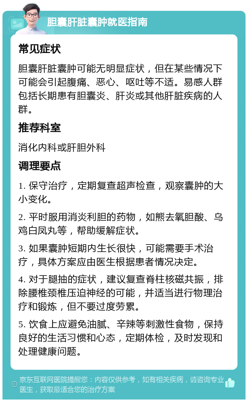 胆囊肝脏囊肿就医指南 常见症状 胆囊肝脏囊肿可能无明显症状，但在某些情况下可能会引起腹痛、恶心、呕吐等不适。易感人群包括长期患有胆囊炎、肝炎或其他肝脏疾病的人群。 推荐科室 消化内科或肝胆外科 调理要点 1. 保守治疗，定期复查超声检查，观察囊肿的大小变化。 2. 平时服用消炎利胆的药物，如熊去氧胆酸、乌鸡白凤丸等，帮助缓解症状。 3. 如果囊肿短期内生长很快，可能需要手术治疗，具体方案应由医生根据患者情况决定。 4. 对于腿抽的症状，建议复查脊柱核磁共振，排除腰椎颈椎压迫神经的可能，并适当进行物理治疗和锻炼，但不要过度劳累。 5. 饮食上应避免油腻、辛辣等刺激性食物，保持良好的生活习惯和心态，定期体检，及时发现和处理健康问题。